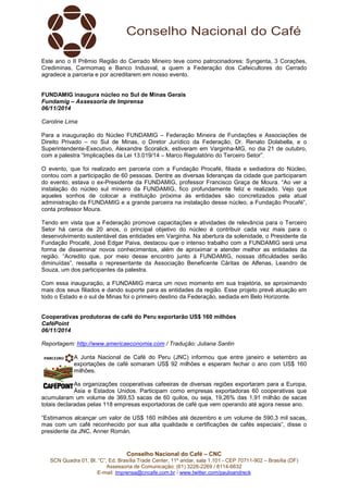 Este ano o II Prêmio Região do Cerrado Mineiro teve como patrocinadores: Syngenta, 3 Corações, 
Crediminas, Carmomaq e Banco Indusval, a quem a Federação dos Cafeicultores do Cerrado 
agradece a parceria e por acreditarem em nosso evento. 
FUNDAMIG inaugura núcleo no Sul de Minas Gerais 
Fundamig – Assessoria de Imprensa 
06/11/2014 
Caroline Lima 
Para a inauguração do Núcleo FUNDAMIG – Federação Mineira de Fundações e Associações de 
Direito Privado – no Sul de Minas, o Diretor Jurídico da Federação, Dr. Renato Dolabella, e o 
Superintendente-Executivo, Alexandre Scoralick, estiveram em Varginha-MG, no dia 21 de outubro, 
com a palestra “Implicações da Lei 13.019/14 – Marco Regulatório do Terceiro Setor”. 
O evento, que foi realizado em parceria com a Fundação Procafé, filiada e sediadora do Núcleo, 
contou com a participação de 60 pessoas. Dentre as diversas lideranças da cidade que participaram 
do evento, estava o ex-Presidente da FUNDAMIG, professor Francisco Graça de Moura. “Ao ver a 
instalação do núcleo sul mineiro da FUNDAMIG, fico profundamente feliz e realizado. Vejo que 
aqueles sonhos de colocar a instituição próxima às entidades são concretizados pela atual 
administração da FUNDAMIG e a grande parceira na instalação desse núcleo, a Fundação Procafé”, 
conta professor Moura. 
Tendo em vista que a Federação promove capacitações e atividades de relevância para o Terceiro 
Setor há cerca de 20 anos, o principal objetivo do núcleo é contribuir cada vez mais para o 
desenvolvimento sustentável das entidades em Varginha. Na abertura da solenidade, o Presidente da 
Fundação Procafé, José Edgar Paiva, destacou que o intenso trabalho com a FUNDAMIG será uma 
forma de disseminar novos conhecimentos, além de aproximar e atender melhor as entidades da 
região. “Acredito que, por meio desse encontro junto à FUNDAMIG, nossas dificuldades serão 
diminuídas”, ressalta o representante da Associação Beneficente Cáritas de Alfenas, Leandro de 
Souza, um dos participantes da palestra. 
Com essa inauguração, a FUNDAMIG marca um novo momento em sua trajetória, se aproximando 
mais dos seus filiados e dando suporte para as entidades da região. Esse projeto prevê atuação em 
todo o Estado e o sul de Minas foi o primeiro destino da Federação, sediada em Belo Horizonte. 
Cooperativas produtoras de café do Peru exportarão US$ 160 milhões 
CaféPoint 
06/11/2014 
Reportagem: http://www.americaeconomia.com / Tradução: Juliana Santin 
A Junta Nacional de Café do Peru (JNC) informou que entre janeiro e setembro as 
exportações de café somaram US$ 92 milhões e esperam fechar o ano com US$ 160 
milhões. 
As organizações cooperativas cafeeiras de diversas regiões exportaram para a Europa, 
Ásia e Estados Unidos. Participam como empresas exportadoras 60 cooperativas que 
acumularam um volume de 369,53 sacas de 60 quilos, ou seja, 19,26% das 1,91 milhão de sacas 
totais declaradas pelas 118 empresas exportadoras de café que vem operando até agora nesse ano. 
“Estimamos alcançar um valor de US$ 160 milhões até dezembro e um volume de 590,3 mil sacas, 
mas com um café reconhecido por sua alta qualidade e certificações de cafés especiais”, disse o 
presidente da JNC, Anner Román. 
Conselho Nacional do Café – CNC 
SCN Quadra 01, Bl. “C”, Ed. Brasília Trade Center, 11º andar, sala 1.101 - CEP 70711-902 – Brasília (DF) 
Assessoria de Comunicação: (61) 3226-2269 / 8114-6632 
E-mail: imprensa@cncafe.com.br / www.twitter.com/pauloandreck 
 