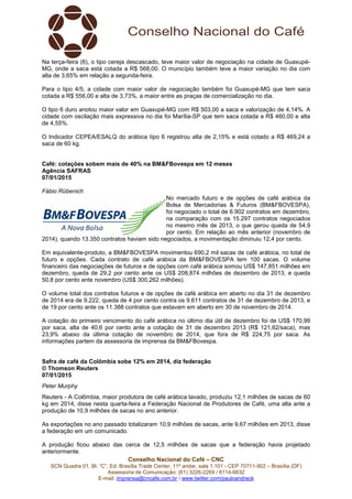 Conselho Nacional do Café – CNC
SCN Quadra 01, Bl. “C”, Ed. Brasília Trade Center, 11º andar, sala 1.101 - CEP 70711-902 – Brasília (DF)
Assessoria de Comunicação: (61) 3226-2269 / 8114-6632
E-mail: imprensa@cncafe.com.br / www.twitter.com/pauloandreck
Na terça-feira (6), o tipo cereja descascado, teve maior valor de negociação na cidade de Guaxupé-
MG, onde a saca está cotada a R$ 568,00. O município também teve a maior variação no dia com
alta de 3,65% em relação a segunda-feira.
Para o tipo 4/5, a cidade com maior valor de negociação também foi Guaxupé-MG que tem saca
cotada a R$ 556,00 e alta de 3,73%, a maior entre as praças de comercialização no dia.
O tipo 6 duro anotou maior valor em Guaxupé-MG com R$ 503,00 a saca e valorização de 4,14%. A
cidade com oscilação mais expressiva no dia foi Marília-SP que tem saca cotada a R$ 460,00 e alta
de 4,55%.
O Indicador CEPEA/ESALQ do arábica tipo 6 registrou alta de 2,15% e está cotado a R$ 469,24 a
saca de 60 kg.
Café: cotações sobem mais de 40% na BM&FBovespa em 12 meses
Agência SAFRAS
07/01/2015
Fábio Rübenich
No mercado futuro e de opções de café arábica da
Bolsa de Mercadorias & Futuros (BM&FBOVESPA),
foi negociado o total de 6.902 contratos em dezembro,
na comparação com os 15.297 contratos negociados
no mesmo mês de 2013, o que gerou queda de 54,9
por cento. Em relação ao mês anterior (novembro de
2014), quando 13.350 contratos haviam sido negociados, a movimentação diminuiu 12,4 por cento.
Em equivalente-produto, a BM&FBOVESPA movimentou 690,2 mil sacas de café arábica, no total de
futuro e opções. Cada contrato de café arábica da BM&FBOVESPA tem 100 sacas. O volume
financeiro das negociações de futuros e de opções com café arábica somou US$ 147,851 milhões em
dezembro, queda de 29,2 por cento ante os US$ 208,874 milhões de dezembro de 2013, e queda
50,8 por cento ante novembro (US$ 300,262 milhões).
O volume total dos contratos futuros e de opções de café arábica em aberto no dia 31 de dezembro
de 2014 era de 9.222, queda de 4 por cento contra os 9.611 contratos de 31 de dezembro de 2013, e
de 19 por cento ante os 11.388 contratos que estavam em aberto em 30 de novembro de 2014.
A cotação do primeiro vencimento do café arábica no último dia útil de dezembro foi de US$ 170,99
por saca, alta de 40,6 por cento ante a cotação de 31 de dezembro 2013 (R$ 121,62/saca), mas
23,9% abaixo da última cotação de novembro de 2014, que fora de R$ 224,75 por saca. As
informações partem da assessoria de imprensa da BM&FBovespa.
Safra de café da Colômbia sobe 12% em 2014, diz federação
© Thomson Reuters
07/01/2015
Peter Murphy
Reuters - A Colômbia, maior produtora de café arábica lavado, produziu 12,1 milhões de sacas de 60
kg em 2014, disse nesta quarta-feira a Federação Nacional de Produtores de Café, uma alta ante a
produção de 10,9 milhões de sacas no ano anterior.
As exportações no ano passado totalizaram 10,9 milhões de sacas, ante 9,67 milhões em 2013, disse
a federação em um comunicado.
A produção ficou abaixo das cerca de 12,5 milhões de sacas que a federação havia projetado
anteriormente.
 