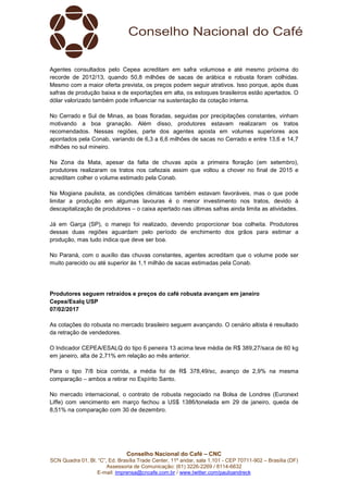 Conselho Nacional do Café – CNC
SCN Quadra 01, Bl. “C”, Ed. Brasília Trade Center, 11º andar, sala 1.101 - CEP 70711-902 – Brasília (DF)
Assessoria de Comunicação: (61) 3226-2269 / 8114-6632
E-mail: imprensa@cncafe.com.br / www.twitter.com/pauloandreck
Agentes consultados pelo Cepea acreditam em safra volumosa e até mesmo próxima do
recorde de 2012/13, quando 50,8 milhões de sacas de arábica e robusta foram colhidas.
Mesmo com a maior oferta prevista, os preços podem seguir atrativos. Isso porque, após duas
safras de produção baixa e de exportações em alta, os estoques brasileiros estão apertados. O
dólar valorizado também pode influenciar na sustentação da cotação interna.
No Cerrado e Sul de Minas, as boas floradas, seguidas por precipitações constantes, vinham
motivando a boa granação. Além disso, produtores estavam realizaram os tratos
recomendados. Nessas regiões, parte dos agentes aposta em volumes superiores aos
apontados pela Conab, variando de 6,3 a 6,6 milhões de sacas no Cerrado e entre 13,6 e 14,7
milhões no sul mineiro.
Na Zona da Mata, apesar da falta de chuvas após a primeira floração (em setembro),
produtores realizaram os tratos nos cafezais assim que voltou a chover no final de 2015 e
acreditam colher o volume estimado pela Conab.
Na Mogiana paulista, as condições climáticas também estavam favoráveis, mas o que pode
limitar a produção em algumas lavouras é o menor investimento nos tratos, devido à
descapitalização de produtores – o caixa apertado nas últimas safras ainda limita as atividades.
Já em Garça (SP), o manejo foi realizado, devendo proporcionar boa colheita. Produtores
dessas duas regiões aguardam pelo período de enchimento dos grãos para estimar a
produção, mas tudo indica que deve ser boa.
No Paraná, com o auxílio das chuvas constantes, agentes acreditam que o volume pode ser
muito parecido ou até superior às 1,1 milhão de sacas estimadas pela Conab.
Produtores seguem retraídos e preços do café robusta avançam em janeiro
Cepea/Esalq USP
07/02/2017
As cotações do robusta no mercado brasileiro seguem avançando. O cenário altista é resultado
da retração de vendedores.
O Indicador CEPEA/ESALQ do tipo 6 peneira 13 acima teve média de R$ 389,27/saca de 60 kg
em janeiro, alta de 2,71% em relação ao mês anterior.
Para o tipo 7/8 bica corrida, a média foi de R$ 378,49/sc, avanço de 2,9% na mesma
comparação – ambos a retirar no Espírito Santo.
No mercado internacional, o contrato de robusta negociado na Bolsa de Londres (Euronext
Liffe) com vencimento em março fechou a US$ 1386/tonelada em 29 de janeiro, queda de
8,51% na comparação com 30 de dezembro.
 