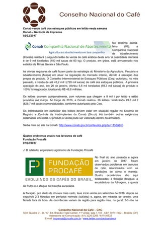 Conselho Nacional do Café – CNC
SCN Quadra 01, Bl. “C”, Ed. Brasília Trade Center, 11º andar, sala 1.101 - CEP 70711-902 – Brasília (DF)
Assessoria de Comunicação: (61) 3226-2269 / 8114-6632
E-mail: imprensa@cncafe.com.br / www.twitter.com/pauloandreck
Conab vende café dos estoques públicos em leilão nesta semana
Conab - Gerência de Imprensa
02/02/2017
Na próxima quinta-
feira (09), a
Companhia Nacional
de Abastecimento
(Conab) realizará o segundo leilão de venda de café arábica deste ano. A quantidade ofertada
é de 9 mil toneladas (150 mil sacas de 60 kg). O produto, em grãos, está armazenado nos
estados de Minas Gerais e São Paulo.
As ofertas regulares de café fazem parte da estratégia do Ministério da Agricultura, Pecuária e
Abastecimento (Mapa) em atuar na regulação do mercado interno, devido à elevação dos
preços do produto. O Conselho Interministerial de Estoques Públicos (Ciep) autorizou, no mês
passado, a venda de até 43,2 mil t (720 mil sacas) de café dos estoques públicos. A primeira
operação do ano, em 26 de janeiro, ofertou 5,6 mil toneladas (93,3 mil sacas) do produto e
100% foi negociado, totalizando R$ 46,8 milhões.
Os leilões ocorrem quinzenalmente, com volumes que chegam a 9 mil t por leilão e estão
previstos até março. Ao longo de 2016, a Conab realizou 36 leilões, totalizando 49,6 mil t
(826,7 mil sacas) comercializadas, conforme autorizado pelo Ciep.
Os interessados em participar dos leilões devem estar em situação regular no Sistema de
Registro e Controle de Inadimplentes da Conab (Sircoi). Há também outras exigências
detalhadas em edital. O produto à venda pode ser vistoriado dentro do armazém.
Saiba mais no site da Conab: http://www.conab.gov.br/conteudos.php?a=1156&t=2.
Quatro problemas atuais nas lavouras de café
Fundação Procafé
07/02/2017
J. B. Matiello, engenheiro agrônomo da Fundação Procafé
No final do ano passado e agora
em janeiro de 2017, foram
observados problemas em lavouras
de café, relacionados com as
condições de clima e manejo.
Quatro ocorrências são aqui
destacadas: a floração desigual, a
escaldadura da folhagem, a queda
de frutos e o ataque da mancha aureolada.
A floração, por efeito de chuvas mais cedo, teve início ainda em setembro de 2016, depois se
seguindo 2-3 floradas em períodos normais (out/dez) e, agora, em meados de janeiro, uma
florada fora de hora. As ocorrências variam de região para região mas, no geral, 2-3 nós na
 