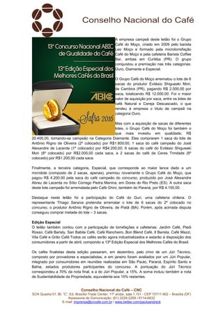 Conselho Nacional do Café – CNC
SCN Quadra 01, Bl. “C”, Ed. Brasília Trade Center, 11º andar, sala 1.101 - CEP 70711-902 – Brasília (DF)
Assessoria de Comunicação: (61) 3226-2269 / 8114-6632
E-mail: imprensa@cncafe.com.br / www.twitter.com/pauloandreck
A empresa campeã deste leilão foi o Grupo
Café do Moço, criado em 2009 pelo barista
Leo Moço e formado pela microtorrefação
Café do Moço e pela cafeteria Barista Coffee
Bar, ambas em Curitiba (PR). O grupo
conquistou a premiação nas três categorias:
Ouro, Diamante e Especial.
O Grupo Café do Moço arrematou o lote de 6
sacas do produtor Evilásio Shigueaki Mori,
de Cambira (PR), pagando R$ 2.000,00 por
saca, totalizando R$ 12.000,00. Foi o maior
valor de aquisição por saca, entre os lotes de
café Natural e Cereja Descascado, o que
rendeu à empresa o título de campeã na
categoria Ouro.
Mas com a aquisição de sacas de diferentes
lotes, o Grupo Café do Moço foi também o
que mais investiu em qualidade, R$
20.400,00, tornando-se campeão na Categoria Diamante. Eles compraram 1 saca do lote de
Antônio Rigno de Oliveira (2º colocado) por R$1.800,00; 1 saca do café campeão do José
Alexandre de Lacerda (1º colocado) por R$4.200,00; 6 sacas do café do Evilásio Shigueaki
Mori (8º colocado) por R$2.000,00 cada saca, e 2 sacas do café da Ceres Trindade (6º
colocado) por R$1.200,00 cada saca.
Finalmente, a terceira categoria, Especial, que corresponde ao maior lance dado a um
microlote (composto de 2 sacas, apenas), premiou novamente o Grupo Café do Moço, que
pagou R$ 4.200,00 pela saca do café campeão do concurso, produzido por José Alexandre
Abreu de Lacerda no Sítio Córrego Pedra Menina, em Dores do Rio Preto (ES). A outra saca
deste lote campeão foi arrematada pelo Café Ghini, também do Paraná, por R$ 4.150,00.
Destaque neste leilão foi a participação do Café do Guri, uma cafeteria chilena. O
representante Thiago Saraiva pretendia arrematar o lote de 6 sacas do 2º colocado no
concurso, o produtor Antônio Rigno de Oliveira, de Piatã (BA). Porém, após acirrada disputa
conseguiu comprar metade do lote – 3 sacas.
Edição Especial
O leilão também contou com a participação de torrefações e cafeterias: Jardim Café, Piedi
Rosso, Café Barisly, San Babila Café, Café Rancheiro, Bon Blend Café, Il Barista, Café Mazzi,
Vila Café e Grão Café.Todos os cafés serão agora industrializados e estarão à disposição dos
consumidores a partir de abril, compondo a 13ª Edição Especial dos Melhores Cafés do Brasil.
Os cafés finalistas desta edição passaram, em dezembro, pelo crivo de um Júri Técnico,
composto por provadores e especialistas, e em janeiro foram avaliados por um Júri Popular,
integrado por consumidores em reuniões realizadas em São Paulo, Paraná, Espírito Santo e
Bahia, estados produtores participantes do concurso. A pontuação do Júri Técnico
correspondeu a 70% da nota final, e a do Júri Popular, a 15%. A soma incluiu também a nota
de Sustentabilidade da Propriedade, equivalente aos 15% restantes.
 