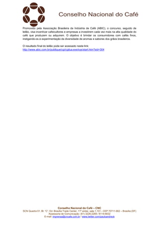 Conselho Nacional do Café – CNC
SCN Quadra 01, Bl. “C”, Ed. Brasília Trade Center, 11º andar, sala 1.101 - CEP 70711-902 – Brasília (DF)
Assessoria de Comunicação: (61) 3226-2269 / 8114-6632
E-mail: imprensa@cncafe.com.br / www.twitter.com/pauloandreck
Promovido pela Associação Brasileira da Indústria de Café (ABIC), o concurso, seguido de
leilão, visa incentivar cafeicultores e empresas a investirem cada vez mais na alta qualidade do
café que produzem ou adquirem. O objetivo é brindar os consumidores com cafés finos,
instigando-os à experimentação da diversidade de aromas e sabores dos grãos brasileiros.
O resultado final do leilão pode ser acessado neste link:
http://www.abic.com.br/publique/cgi/cgilua.exe/sys/start.htm?sid=304
 