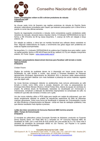 Conselho Nacional do Café – CNC
SCN Quadra 01, Bl. “C”, Ed. Brasília Trade Center, 11º andar, sala 1.101 - CEP 70711-902 – Brasília (DF)
Assessoria de Comunicação: (61) 3226-2269 / 8114-6632
E-mail: imprensa@cncafe.com.br / www.twitter.com/pauloandreck
Cepea: precipitações voltam no ES e aliviam produtores de robusta
Cepea/Esalq USP
07/02/2018
As chuvas neste início de fevereiro nas regiões produtoras de robusta do Espírito Santo
aliviaram cafeicultores consultados pelo Cepea, que estavam preocupados com o clima firme e
quente no correr das últimas semanas.
Quanto às negociações envolvendo o robusta, tanto compradores quanto vendedores estão
retraídos do mercado, deixando baixa a liquidez interna. O Indicador CEPEA/ESALQ do tipo 6
fechou a R$ 318,22/sc de 60 kg nessa terça-feira, 7, avanço de 0,8% em relação à terça
anterior, 30.
Em relação ao arábica, o clima tem se mantido favorável aos cafezais dessa variedade no
País. Segundo colaboradores do Cepea, o enchimento dos grãos segue sem problemas em
todas as regiões acompanhadas.
Na terça-feira, 6, o Indicador CEPEA/ESALQ do arábica tipo 6 bebida dura para melhor, posto
na capital paulista, fechou a R$ 442,67/saca de 60 kg, estável (+0,1%) em relação à terça-feira
anterior, 30. Fonte: Cepea – www.cepea.esalq.usp.br.
Embrapa: pesquisadores desenvolvem técnicas para fiscalizar café torrado e moído
Agência Estado
07/02/2018
Cristian Favaro
Órgãos de controle de qualidade devem ter à disposição em breve novas técnicas na
fiscalização do café torrado e moído. Isso porque a Empresa Brasileira de Pesquisa
Agropecuária (Embrapa) Agroindústria de Alimentos (RJ) e parceiros estão desenvolvendo
técnicas que permitem detectar com mais facilidade a presença de outros materiais vegetais
que não sejam café.
As novas técnicas conseguem detectar os adulterantes mais comuns adicionados ao café
torrado e moído, como milho, arroz e cevada, disseram, em nota, os pesquisadores da
Embrapa Edna Maria Moraes Oliveira e Otniel Freitas Silva, líderes da equipe de cientistas do
projeto. As práticas atuais de fiscalização, baseadas na visualização por microscopia e
macroscopia, complicam a detecção de elementos inapropriados na composição do café, na
medida em que eles são torrados e moídos com o grão.
Um dos novos métodos utiliza a PCR (sigla para reação em cadeia da polimerase), que vem
sendo amplamente utilizada na análise de sequências específicas de DNA de diferentes
matrizes alimentares. Outra nova forma de fiscalização é baseada em Cromatografia Líquida
de Ultra Eficiência e Espectrometria de Massas - ainda em fase de validação qualitativa, mas
que oferece resultados mais rápidos e precisos.
Leilão dos lotes vencedores do Concurso Nacional ABIC termina amanhã
ABIC / Tempo de Comunicação
07/02/2018
O microlote da cafeicultora Letícia Conceição Quintela de Alcântara, produzido na Fazenda
Divino Espírito Santo, em Piatã (BA) foi o campeão do 14º Concurso Nacional ABIC de
Qualidade do Café, com a nota final de 8,62 pontos (em uma escala de 0 a 10). Essa nota é
resultado da somatória da pontuação obtida no Júri Técnico, Júri Popular e no quesito
Sustentabilidade da Propriedade.
 