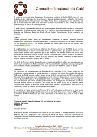 Conselho Nacional do Café – CNC
SCN Quadra 01, Bl. “C”, Ed. Brasília Trade Center, 11º andar, sala 1.101 - CEP 70711-902 – Brasília (DF)
Assessoria de Comunicação: (61) 3226-2269 / 8114-6632
E-mail: imprensa@cncafe.com.br / www.twitter.com/pauloandreck
O certame, promovido pela Associação Brasileira da Indústria de Café (ABIC), teve 11 lotes
finalistas, todos inscritos pelos organizadores dos concursos estaduais realizados no Paraná,
Bahia, Espírito Santo, Minas Gerais e em São Paulo. Esses cafés poderão ser adquiridos até
dia 8 de fevereiro em leilão que tem lance mínimo equivalente a 70% acima da cotação
BMF/Bovespa do dia 29 de janeiro passado.
O leilão desses cafés extraordinários cria expectativas e gera entusiasmo entre os produtores,
as indústrias e cafeterias que participam. E o melhor é que mais brasileiros vão conhecer e
degustar os Melhores Cafés do Brasil, afirma Nathan Herszkowicz, diretor executivo da
entidade.
Leilão
Podem participar deste leilão as torrefadoras, cafeterias e demais pessoas jurídicas
interessadas, bastando a empresa preencher a Ficha de Lance Comprador que está disponível
no site www.abic.com.br. Os lances poderão ser dados pela ficha ou por e-mail, para
cristiane@abic.com.br.
O pregão poderá ser acompanhado todos os dias diretamente no site da ABIC, o que permite
mais transparência e maior competição entre os participantes, que poderão renovar seus
lances caso tenham sido superados por outra empresa. Os lances podem ser dados para
aquisição de uma única saca ou de todo um lote, ou mesmo para compra de sacas de diversos
lotes. Os microlotes são de 2 sacas de 60 kg, apenas. Nas demais categorias os lotes têm no
mínimo 6 sacas, podendo chegar a até 35 sacas.
No dia 9 de fevereiro serão divulgadas as empresas campeãs do leilão, que são aquelas que
deram os maiores lances. Todos os cafés serão industrializados e poderão ser adquiridos pelos
consumidores em abril, compondo a 14ª Edição Especial dos Melhores Cafés do Brasil.
Concurso
Em dezembro, na primeira etapa de classificação do concurso, o Júri Técnico, integrado por
provadores e especialistas, já havia apontado o microlote de Letícia Conceição Quintela de
Alcântara, de Piatã, como o melhor, dando a nota de 8,60 pontos (peso de 70% na nota final).
As duas etapas seguintes foram realizadas durante este mês de janeiro, e compreenderam a
nota de Sustentabilidade da Propriedade (15%) e a avaliação do Júri Popular (15%), integrado
por consumidores dos cinco estados participantes. Na avaliação do Júri Popular o café do
produtor Ademir Abreu de Lacerda, de Dores do Rio Preto (ES), foi o preferido pelos
consumidores. Porém a soma de todas estas notas resultou na pontuação final de 8,62 e
confirmou a vitória do café da produtora Letícia Alcântara.
A somatória de notas também confirmou o 2º e o 3º colocados no Concurso: o café cereja
descascado de Antônio Rigno de Oliveira, também de Piatã (BA), com a nota de 8,57 pontos, e
o microlote de Manoel Protázio de Abreu, de Dores do Rio Preto (ES), com a nota de 8,56
pontos.
Produção de café da Colômbia cai 2% nos últimos 12 meses
Notícias Agrícolas
07/02/2018
Jhonatas Simião
A produção de café da Colômbia caiu cerca de 2% nos últimos 12 meses (fevereiro de 2017 a
fevereiro de 2018), totalizando 14,1 milhões de sacas de 60 kg, segundo informações da
Federação Nacional de Cafeicultores (Fedecafe) do país. A queda foi motivada pelas condições
climáticas adversas.
 