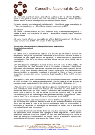 Conselho Nacional do Café – CNC
SCN Quadra 01, Bl. “C”, Ed. Brasília Trade Center, 11º andar, sala 1.101 - CEP 70711-902 – Brasília (DF)
Assessoria de Comunicação: (61) 3226-2269 / 8114-6632
E-mail: imprensa@cncafe.com.br / www.twitter.com/pauloandreck
Até o momento, levando em conta o ano cafeeiro (outubro de 2017 a setembro de 2018), a
queda na produção é de cerca de 10%. Com uma produção totalizando 5,1 milhões de sacas
ante 5,6 milhões de sacas em comparação com o mesmo período anterior.
Em janeiro passado, a colheita de café na Colômbia foi 1,13 milhão de sacas, uma redução de
11% em comparação com as 1,28 milhão de sacas do mesmo mês em 2017.
Exportações
Nos últimos 12 meses (fevereiro de 2017 a janeiro de 2018), as exportações chegaram a 13
milhões de sacas, com uma alta de 1% ante as 12,9 milhões de sacas exportadas no mesmo
período anterior.
Até agora, no ano cafeeiro, as exportações de café da Colômbia superaram 4,6 milhões de
sacas, com uma baixa de 10% entre outubro de 2016 e janeiro 2017.
Organização Internacional do Café quer China como país membro
China Radio International
07/02/2018
Nos últimos anos, o crescimento da produção e do consumo do café entre os chineses tem
despertado a atenção de exportadores e fabricantes de maquinários e insumos de todos os
continentes. De olho nesse mercado em expansão, o diretor-executivo da Organização
Internacional do Café (OIC), o brasileiro José Sette, afirmou que quer trazer a China para os
seus quadros.
Entre o fim de janeiro e começo de fevereiro, a cidade de Pu’er, no sul da China, sediou a 1ª
Expo Internacional de Cafés Especiais de Pu’er. Na ocasião, autoridades e especialistas
participaram de conferências e exposições, de países como a China, Brasil, Colômbia, Etiópia,
Estados Unidos, Japão, Austrália, Alemanha e Inglaterra, entre outros. José Sette proferiu um
discurso temático na exposição, ressaltando o potencial da China no futuro como país
consumidor e produtor, bem como a importância da participação da China na OCI como um
membro.
“Nos últimos 20 anos, a taxa de crescimento anual do consumo doméstico da China têm sido
de 14,7%, já que em 2016 atingiu aproximadamente 2,5 milhões de sacas de café. A escala do
mercado cresceu, passando de US$ 300 milhões em 2002 para US$ 1,2 bilhão em 2017.”
A Ásia, de acordo com os números da organização, possui o mercado cafeeiro de crescimento
mais acelerado na última década, com destaque para a Indonésia e a China. Sette, em seu
discurso na abertura da Expo Pu’er, salientou a importância da China tanto para a produção
quanto para o consumo do café em escala mundial nos próximos anos. Ele se disse
impressionado com a boa qualidade dos grãos especiais produzidos na província de Yunnan,
onde se situa Pu´er, e afirmou que a China será “bem-vinda à família da OIC”.
“Um dos propósitos de todo esse processo de entrada da China na organização é fazer com
que a China se insira dentro do mercado mundial de uma maneira mais efetiva do que vem
sendo feito até agora. A China é um produtor relativamente jovem no mundo cafeeiro. E
certamente se beneficiará do intercâmbio de experiência de ideias, que a organização
internacional de café pode proporcionar.”
O empresário brasileiro Carlos Brando, diretor da consultoria internacional P&A, especialista
em agronegócios, disse concordar com a posição de Sette. Segundo ele, a China deveria
desenvolver diferentes modelos de negócios no setor. Um deles seria seguir os passos do
Brasil, que estimulou o consumo interno nos últimos 15 anos, se tornando o segundo maior
consumidor de café do mundo, atrás apenas dos Estados Unidos.
 