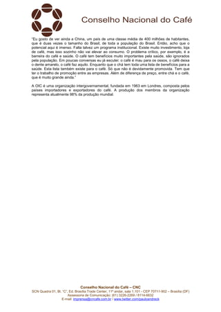 Conselho Nacional do Café – CNC
SCN Quadra 01, Bl. “C”, Ed. Brasília Trade Center, 11º andar, sala 1.101 - CEP 70711-902 – Brasília (DF)
Assessoria de Comunicação: (61) 3226-2269 / 8114-6632
E-mail: imprensa@cncafe.com.br / www.twitter.com/pauloandreck
“Eu gosto de ver ainda a China, um país de uma classe média de 400 milhões de habitantes,
que é duas vezes o tamanho do Brasil, de toda a população do Brasil. Então, acho que o
potencial aqui é imenso. Falta talvez um programa institucional. Existe muito investimento, loja
de café, mas isso sozinho não vai elevar ao consumo. O problema crítico, por exemplo, é a
barreira do café e saúde. O café tem benefícios muito importantes pela saúde, são ignorados
pela população. Em poucas conversas eu já escutei: o café é mau para os ossos, o café deixa
o dente amarelo, o café faz aquilo. Enquanto que o chá tem toda uma lista de benefícios para a
saúde. Esta lista também existe para o café. Só que não é devidamente promovida. Tem que
ter o trabalho de promoção entre as empresas. Além de diferença de preço, entre chá e o café,
que é muito grande ainda.”
A OIC é uma organização intergovernamental, fundada em 1963 em Londres, composta pelos
países importadores e exportadores do café. A produção dos membros da organização
representa atualmente 98% da produção mundial.
 