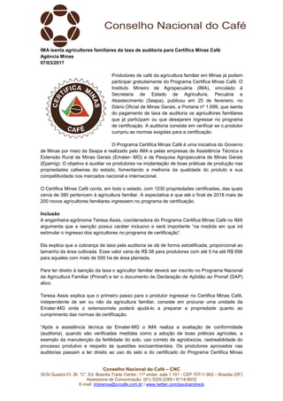 SCN Quadra 01, Bl. “C”, Ed. Brasília
Assessoria de Comunicação: (61) 3
E-mail: imprensa@cncafe.com.br
IMA isenta agricultores familiares
Agência Minas
07/03/2017
de Minas por meio da Seapa e realizado pelo IMA e pelas empresas de Assistência T
Extensão Rural de Minas Gerais (Emater
(Epamig). O objetivo é auxiliar os produtores na implantação de boas práticas de produção nas
propriedades cafeeiras do estado, fomentando a melhoria da qualida
competitividade nos mercados nacional e internacional.
O Certifica Minas Café conta, em todo o estado, com 1230 propriedades certificadas, das quais
cerca de 380 pertencem à agricultura familiar. A expectativa é que até o final de 2018
200 novos agricultores familiares ingressem no programa de certificação.
Inclusão
A engenheira agrônoma Teresa Assis, coordenadora do Programa Certifica Minas Café no IMA
argumenta que a isenção possui caráter inclusivo e será importante “na med
estimular o ingresso dos agricultores no programa de certificação”.
Ela explica que a cobrança de taxa pela auditoria se dá de forma estratificada, proporcional ao
tamanho da área cultivada. Esse valor varia de R$ 58 para produtores com até
para aqueles com mais de 500 ha de área plantada.
Para ter direito à isenção da taxa o agricultor familiar deverá ser inscrito no Programa Nacional
da Agricultura Familiar (Pronaf) e ter o documento de Declaração de Aptidão ao Pronaf (DAP
ativo.
Teresa Assis explica que o primeiro passo para o produtor ingressar no Certifica Minas Café,
independente de ser ou não da agricultura familiar, consiste em procurar uma unidade da
Emater-MG onde o extensionista poderá ajudá
cumprimento das normas de certificação.
“Após a assistência técnica da Emater
(auditoria), quando são verificadas medidas como a adoção de boas práticas agrícolas, a
exemplo da manutenção da fertilidade
processo produtivo e respeito às questões socioambientais. Os produtores aprovados nas
auditorias passam a ter direito ao uso do selo e do certificado do Programa Certifica Minas
Conselho Nacional do Café – CNC
SCN Quadra 01, Bl. “C”, Ed. Brasília Trade Center, 11º andar, sala 1.101 - CEP 70711
Assessoria de Comunicação: (61) 3226-2269 / 8114-6632
imprensa@cncafe.com.br / www.twitter.com/pauloandreck
IMA isenta agricultores familiares da taxa de auditoria para Certifica Minas Café
Produtores de café da agricultura familiar em Minas já podem
participar gratuitamente do Programa Certifica Minas Café. O
Instituto Mineiro de Agropecuária (IMA), vinculado à
Secretaria de Estado de Agricultura, Pecuária e
Abastecimento (Seapa), publicou em 25 de fevereiro, no
Diário Oficial de Minas Gerais, a Portaria nº 1.699, que isenta
do pagamento de taxa de auditoria os agricultores familiares
que já participam ou que desejarem ingressar no programa
de certificação. A auditoria consiste em verificar se o produtor
cumpriu as normas exigidas para a certificação.
O Programa Certifica Minas Café é uma iniciativa do Governo
de Minas por meio da Seapa e realizado pelo IMA e pelas empresas de Assistência T
Extensão Rural de Minas Gerais (Emater- MG) e de Pesquisa Agropecuária de Minas Gerais
(Epamig). O objetivo é auxiliar os produtores na implantação de boas práticas de produção nas
propriedades cafeeiras do estado, fomentando a melhoria da qualidade do produto e sua
competitividade nos mercados nacional e internacional.
O Certifica Minas Café conta, em todo o estado, com 1230 propriedades certificadas, das quais
cerca de 380 pertencem à agricultura familiar. A expectativa é que até o final de 2018
200 novos agricultores familiares ingressem no programa de certificação.
A engenheira agrônoma Teresa Assis, coordenadora do Programa Certifica Minas Café no IMA
argumenta que a isenção possui caráter inclusivo e será importante “na med
estimular o ingresso dos agricultores no programa de certificação”.
Ela explica que a cobrança de taxa pela auditoria se dá de forma estratificada, proporcional ao
tamanho da área cultivada. Esse valor varia de R$ 58 para produtores com até
para aqueles com mais de 500 ha de área plantada.
Para ter direito à isenção da taxa o agricultor familiar deverá ser inscrito no Programa Nacional
da Agricultura Familiar (Pronaf) e ter o documento de Declaração de Aptidão ao Pronaf (DAP
Teresa Assis explica que o primeiro passo para o produtor ingressar no Certifica Minas Café,
independente de ser ou não da agricultura familiar, consiste em procurar uma unidade da
MG onde o extensionista poderá ajudá-lo a preparar a propriedade qua
cumprimento das normas de certificação.
“Após a assistência técnica da Emater-MG o IMA realiza a avaliação de conformidade
(auditoria), quando são verificadas medidas como a adoção de boas práticas agrícolas, a
exemplo da manutenção da fertilidade do solo, uso correto de agrotóxicos, rastreabilidade do
processo produtivo e respeito às questões socioambientais. Os produtores aprovados nas
auditorias passam a ter direito ao uso do selo e do certificado do Programa Certifica Minas
CEP 70711-902 – Brasília (DF)
Certifica Minas Café
Produtores de café da agricultura familiar em Minas já podem
participar gratuitamente do Programa Certifica Minas Café. O
Instituto Mineiro de Agropecuária (IMA), vinculado à
cultura, Pecuária e
Abastecimento (Seapa), publicou em 25 de fevereiro, no
Diário Oficial de Minas Gerais, a Portaria nº 1.699, que isenta
do pagamento de taxa de auditoria os agricultores familiares
que já participam ou que desejarem ingressar no programa
de certificação. A auditoria consiste em verificar se o produtor
cumpriu as normas exigidas para a certificação.
O Programa Certifica Minas Café é uma iniciativa do Governo
de Minas por meio da Seapa e realizado pelo IMA e pelas empresas de Assistência Técnica e
MG) e de Pesquisa Agropecuária de Minas Gerais
(Epamig). O objetivo é auxiliar os produtores na implantação de boas práticas de produção nas
de do produto e sua
O Certifica Minas Café conta, em todo o estado, com 1230 propriedades certificadas, das quais
cerca de 380 pertencem à agricultura familiar. A expectativa é que até o final de 2018 mais de
A engenheira agrônoma Teresa Assis, coordenadora do Programa Certifica Minas Café no IMA
argumenta que a isenção possui caráter inclusivo e será importante “na medida em que irá
Ela explica que a cobrança de taxa pela auditoria se dá de forma estratificada, proporcional ao
tamanho da área cultivada. Esse valor varia de R$ 58 para produtores com até 5 ha até R$ 656
Para ter direito à isenção da taxa o agricultor familiar deverá ser inscrito no Programa Nacional
da Agricultura Familiar (Pronaf) e ter o documento de Declaração de Aptidão ao Pronaf (DAP)
Teresa Assis explica que o primeiro passo para o produtor ingressar no Certifica Minas Café,
independente de ser ou não da agricultura familiar, consiste em procurar uma unidade da
lo a preparar a propriedade quanto ao
MG o IMA realiza a avaliação de conformidade
(auditoria), quando são verificadas medidas como a adoção de boas práticas agrícolas, a
do solo, uso correto de agrotóxicos, rastreabilidade do
processo produtivo e respeito às questões socioambientais. Os produtores aprovados nas
auditorias passam a ter direito ao uso do selo e do certificado do Programa Certifica Minas
 