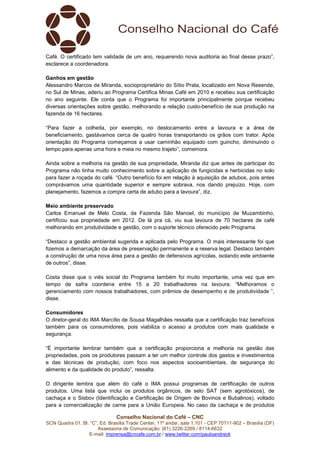 Conselho Nacional do Café – CNC
SCN Quadra 01, Bl. “C”, Ed. Brasília Trade Center, 11º andar, sala 1.101 - CEP 70711-902 – Brasília (DF)
Assessoria de Comunicação: (61) 3226-2269 / 8114-6632
E-mail: imprensa@cncafe.com.br / www.twitter.com/pauloandreck
Café. O certificado tem validade de um ano, requerendo nova auditoria ao final desse prazo”,
esclarece a coordenadora.
Ganhos em gestão
Alessandro Marcos de Miranda, socioproprietário do Sítio Prata, localizado em Nova Resende,
no Sul de Minas, aderiu ao Programa Certifica Minas Café em 2010 e recebeu sua certificação
no ano seguinte. Ele conta que o Programa foi importante principalmente porque recebeu
diversas orientações sobre gestão, melhorando a relação custo-benefício de sua produção na
fazenda de 16 hectares.
“Para fazer a colheita, por exemplo, no deslocamento entre a lavoura e a área de
beneficiamento, gastávamos cerca de quatro horas transportando os grãos com trator. Após
orientação do Programa começamos a usar caminhão equipado com guincho, diminuindo o
tempo para apenas uma hora e meia no mesmo trajeto”, comemora.
Ainda sobre a melhoria na gestão de sua propriedade, Miranda diz que antes de participar do
Programa não tinha muito conhecimento sobre a aplicação de fungicidas e herbicidas no solo
para fazer a roçada do café. “Outro benefício foi em relação à aquisição de adubos, pois antes
comprávamos uma quantidade superior e sempre sobrava, nos dando prejuízo. Hoje, com
planejamento, fazemos a compra certa de adubo para a lavoura”, diz.
Meio ambiente preservado
Carlos Emanuel de Melo Costa, da Fazenda São Manoel, do município de Muzambinho,
certificou sua propriedade em 2012. De lá pra cá, viu sua lavoura de 70 hectares de café
melhorando em produtividade e gestão, com o suporte técnico oferecido pelo Programa.
“Destaco a gestão ambiental sugerida e aplicada pelo Programa. O mais interessante foi que
fizemos a demarcação da área de preservação permanente e a reserva legal. Destaco também
a construção de uma nova área para a gestão de defensivos agrícolas, isolando este ambiente
de outros”, disse.
Costa disse que o viés social do Programa também foi muito importante, uma vez que em
tempo de safra coordena entre 15 a 20 trabalhadores na lavoura. “Melhoramos o
gerenciamento com nossos trabalhadores, com prêmios de desempenho e de produtividade ”,
disse.
Consumidores
O diretor-geral do IMA Marcílio de Sousa Magalhães ressalta que a certificação traz benefícios
também para os consumidores, pois viabiliza o acesso a produtos com mais qualidade e
segurança.
“É importante lembrar também que a certificação proporciona a melhoria na gestão das
propriedades, pois os produtores passam a ter um melhor controle dos gastos e investimentos
e das técnicas de produção, com foco nos aspectos socioambientais, de segurança do
alimento e da qualidade do produto”, ressalta.
O dirigente lembra que além do café o IMA possui programas de certificação de outros
produtos. Uma lista que inclui os produtos orgânicos, de selo SAT (sem agrotóxicos), de
cachaça e o Sisbov (Identificação e Certificação de Origem de Bovinos e Bubalinos), voltado
para a comercialização de carne para a União Europeia. No caso da cachaça e de produtos
 