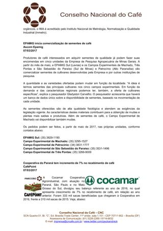SCN Quadra 01, Bl. “C”, Ed. Brasília
Assessoria de Comunicação: (61) 3
E-mail: imprensa@cncafe.com.br
orgânicos, o IMA é acreditado pelo Instituto Nacional de Metrologia, Normatização e Qualidade
Industrial (Inmetro).
EPAMIG inicia comercialização de sementes de café
Ascom Epamig
07/03/2017
Produtores de café interessados em adquirir sementes de qualidade já podem fazer suas
encomendas em cinco unidades da Empresa de Pes
partir do mês de maio, a EPAMIG Sul (Lavras) e os Campos Experimentais de Machado, Três
Pontas e São Sebastião do Paraíso (Sul de Minas) e Patrocínio (Alto Paranaíba) vão
comercializar sementes de cultivares desenvolvi
pesquisa.
A quantidade e as variedades ofertadas podem mudar em função da localidade. “A ideia é
termos sementes das principais cultivares nos cinco campos experimentais. Em função da
demanda e das características regionais podemos ter, também, a oferta de cultivare
específicas”, explica o pesquisador Gladyston Carvalho. O pesquisador acrescenta que haverá
um banco de dados único sobre a disponibilidade de sementes, baseado na movimentação de
cada unidade.
As sementes oferecidas são de alta qualidade fisiológica e
legislação vigente. As características destes materiais contribuem para a obtenção de mudas e
plantas mais sadias e produtivas. Além de sementes de café, o Campo Experimental de
Machado vai disponibilizar também mudas.
Os pedidos podem ser feitos, a partir de maio de 2017, nas próprias unidades, conforme
contatos abaixo:
EPAMIG Sul: (35) 3829-1190
Campo Experimental de Machado:
Campo Experimental de Patrocínio:
Campo Experimental de São Sebastião do P
Campo Experimental de Três Pontas:
Cooperativa do Paraná tem incremento de 7% no recebimento de café
CaféPoint
07/03/2017
A Cocamar Cooperativa
Agroindustrial, com atuação no
Paraná, São Paulo e
Grosso do Sul, divulgou seu balanço referente ao ano de 2016, no qual
apresenta crescimento de 7% no recebimento de café, em relação ao ano
anterior. Foram 333 mil sacas beneficiadas que chegaram
2016, frente a 310 mil sacas de 2015. Veja, abaixo:
Conselho Nacional do Café – CNC
SCN Quadra 01, Bl. “C”, Ed. Brasília Trade Center, 11º andar, sala 1.101 - CEP 70711
Assessoria de Comunicação: (61) 3226-2269 / 8114-6632
imprensa@cncafe.com.br / www.twitter.com/pauloandreck
orgânicos, o IMA é acreditado pelo Instituto Nacional de Metrologia, Normatização e Qualidade
rcialização de sementes de café
Produtores de café interessados em adquirir sementes de qualidade já podem fazer suas
encomendas em cinco unidades da Empresa de Pesquisa Agropecuária de Minas Gerais. A
partir do mês de maio, a EPAMIG Sul (Lavras) e os Campos Experimentais de Machado, Três
Pontas e São Sebastião do Paraíso (Sul de Minas) e Patrocínio (Alto Paranaíba) vão
comercializar sementes de cultivares desenvolvidas pela Empresa e por outras instituições de
A quantidade e as variedades ofertadas podem mudar em função da localidade. “A ideia é
termos sementes das principais cultivares nos cinco campos experimentais. Em função da
demanda e das características regionais podemos ter, também, a oferta de cultivare
específicas”, explica o pesquisador Gladyston Carvalho. O pesquisador acrescenta que haverá
um banco de dados único sobre a disponibilidade de sementes, baseado na movimentação de
As sementes oferecidas são de alta qualidade fisiológica e atendem as exigências da
legislação vigente. As características destes materiais contribuem para a obtenção de mudas e
plantas mais sadias e produtivas. Além de sementes de café, o Campo Experimental de
Machado vai disponibilizar também mudas.
podem ser feitos, a partir de maio de 2017, nas próprias unidades, conforme
1190
Campo Experimental de Machado: (35) 3295-1527
Campo Experimental de Patrocínio: (34) 3831-1777
Campo Experimental de São Sebastião do Paraíso: (35) 3531-1496
Campo Experimental de Três Pontas: (35) 3266-9009
Cooperativa do Paraná tem incremento de 7% no recebimento de café
A Cocamar Cooperativa
Agroindustrial, com atuação no
Paraná, São Paulo e no Mato
Grosso do Sul, divulgou seu balanço referente ao ano de 2016, no qual
apresenta crescimento de 7% no recebimento de café, em relação ao ano
anterior. Foram 333 mil sacas beneficiadas que chegaram à Cooperativa em
2016, frente a 310 mil sacas de 2015. Veja, abaixo:
CEP 70711-902 – Brasília (DF)
orgânicos, o IMA é acreditado pelo Instituto Nacional de Metrologia, Normatização e Qualidade
Produtores de café interessados em adquirir sementes de qualidade já podem fazer suas
quisa Agropecuária de Minas Gerais. A
partir do mês de maio, a EPAMIG Sul (Lavras) e os Campos Experimentais de Machado, Três
Pontas e São Sebastião do Paraíso (Sul de Minas) e Patrocínio (Alto Paranaíba) vão
das pela Empresa e por outras instituições de
A quantidade e as variedades ofertadas podem mudar em função da localidade. “A ideia é
termos sementes das principais cultivares nos cinco campos experimentais. Em função da
demanda e das características regionais podemos ter, também, a oferta de cultivares
específicas”, explica o pesquisador Gladyston Carvalho. O pesquisador acrescenta que haverá
um banco de dados único sobre a disponibilidade de sementes, baseado na movimentação de
atendem as exigências da
legislação vigente. As características destes materiais contribuem para a obtenção de mudas e
plantas mais sadias e produtivas. Além de sementes de café, o Campo Experimental de
podem ser feitos, a partir de maio de 2017, nas próprias unidades, conforme
Grosso do Sul, divulgou seu balanço referente ao ano de 2016, no qual
apresenta crescimento de 7% no recebimento de café, em relação ao ano
à Cooperativa em
 