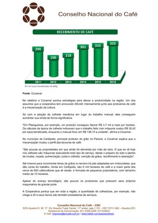 Conselho Nacional do Café – CNC
SCN Quadra 01, Bl. “C”, Ed. Brasília Trade Center, 11º andar, sala 1.101 - CEP 70711-902 – Brasília (DF)
Assessoria de Comunicação: (61) 3226-2269 / 8114-6632
E-mail: imprensa@cncafe.com.br / www.twitter.com/pauloandreck
Fonte: Cocamar
No relatório a Cocamar pontua estratégias para elevar a produtividade na região. Um dos
assuntos que a cooperativa tem procurado difundir intensamente junto aos produtores de café
é a mecanização da cultura.
Só com a adoção de colheita mecânica em lugar do trabalho manual, eles conseguem
aumentar sua renda de forma significativa.
“Em Pitangueiras, por exemplo, um produtor conseguiu faturar R$ 3,7 mil a mais por hectare.
Os cálculos da época da colheita indicavam que o trabalho feito com máquina custou R$ 30,42
por saca beneficiada, enquanto o manual ficou em R$ 138,15 a unidade”, afirma a Cocamar.
No município de Carlópolis, principal produtor do grão no Paraná, a Cocamar explica que a
mecanização mudou o perfil das lavouras de café.
“São poucas as propriedades em que ainda há demanda por mão de obra. O que se vê hoje
nos cafezais são máquinas executando todo tipo de serviço, desde o preparo do solo e plantio
de mudas, roçada, pulverização, poda e colheita, varrição de grãos, recolhimento e abanação”.
Até mesmo para movimentar leiras de grãos no terreiro há pás adaptadas em motocicletas, que
dão conta do trabalho. Ainda em Carlópolis, são 6 mil hectares de café e a maior parte dos
cerca de 600 cafeicultores que ali reside, é formada de pequenos proprietários, com tamanho
médio de 10 hectares.
Apesar do avanço tecnológico, são poucos os produtores que possuem seus próprios
maquinários de grande porte.
A Cooperativa pontua que em toda a região, a quantidade de colhedoras, por exemplo, não
chega a 20 e seus donos são também prestadores de serviços.
 
