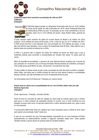 Conselho Nacional do Café – CNC
SCN Quadra 01, Bl. “C”, Ed. Brasília Trade Center, 11º andar, sala 1.101 - CEP 70711-902 – Brasília (DF)
Assessoria de Comunicação: (61) 3226-2269 / 8114-6632
E-mail: imprensa@cncafe.com.br / www.twitter.com/pauloandreck
Colômbia espera leve aumento na produção de café em 2017
CaféPoint
07/03/2017
A Colômbia espera igualar ou ultrapassar levemente este ano as 14,23 milhões
de sacas de 60 quilos de café produzidas em 2016, disse Federação Nacional
de Cafeicultores (FNC) do país. "A produção vai ser muito semelhante à do ano
passado, entre 14,2 e 14,5 milhões de sacas", disse Robert Velez, gerente da
FNC.
O país, terceiro maior produtor de grãos do mundo depois do Brasil e do Vietnã, em 2016
produziu 14,23 milhões de sacas de 60 quilos, 0,4% a mais do que as 14,17 milhões de 2015.
A FNC previa terminar o ano passado com uma produção de 14,5 milhões de sacas, a mais
alta nas últimas duas décadas, mas a cultura foi prejudicada pelo El Niño. Velez alertou que o
plantio deste ano sofrerá os efeitos da La Niña.
A FNC e o governo têm o objetivo de colher 20 milhões de sacas em 2020, para o que a
Colômbia precisa para aumentar a produtividade por hectare dos atuais 18 sacas para 22
sacas.
Além de assistência tecnológica, o governo de Juan Manuel Santos acredita que o acordo de
paz assinado em novembro com as Forças Armadas Revolucionárias da Colômbia, principal e
mais antigo grupo guerrilheiro do país, vai permitir o cumprimento da meta.
"O pós-conflito vai deixar áreas do país onde a produção de café não está na melhor condição",
disse Velez, que disse que o conflito armado de mais de meio século impediu a consolidação
dessas culturas, que são semeadas em 22 do 32 departamentos do país.
As informações são do El Nacional / Tradução por Juliana Santin
Vietnã está em alerta com a possibilidade de um novo El Niño afetar safra de café
Notícias Agrícolas
07/03/2017
Fonte: Agrimoney / Tradução: Jhonatas Simião
Parte do foco do mercado de café em relação ao clima está se virando agora para o Vietnã,
país que é o maior produtor da variedade robusta no mundo, com o início iminente de uma
estação chuvosa vista como crucial para determinar a safra vietnamita deste ano, após a seca
no ano passado.
A comerciante I&M Smith disse em relatório que "será necessário para o Vietnã ter bom clima
para apoiar uma produção maior" neste ano.
E isso em um momento em que "há especulações crescentes de um novo fenômeno El Niño
possivelmente se desenvolvendo durante o segundo semestre deste ano". Esse padrão
climático tende a causar secas em grande parte do Sudeste Asiático.
 