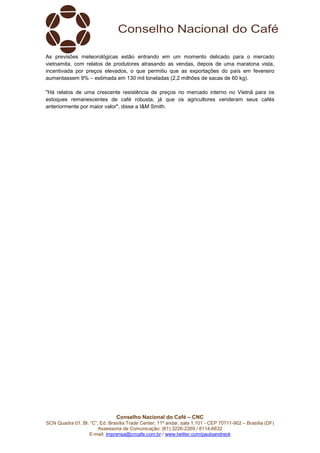 Conselho Nacional do Café – CNC
SCN Quadra 01, Bl. “C”, Ed. Brasília Trade Center, 11º andar, sala 1.101 - CEP 70711-902 – Brasília (DF)
Assessoria de Comunicação: (61) 3226-2269 / 8114-6632
E-mail: imprensa@cncafe.com.br / www.twitter.com/pauloandreck
As previsões meteorológicas estão entrando em um momento delicado para o mercado
vietnamita, com relatos de produtores atrasando as vendas, depois de uma maratona vista,
incentivada por preços elevados, o que permitiu que as exportações do país em fevereiro
aumentassem 9% – estimada em 130 mil toneladas (2,2 milhões de sacas de 60 kg).
"Há relatos de uma crescente resistência de preços no mercado interno no Vietnã para os
estoques remanescentes de café robusta, já que os agricultores venderam seus cafés
anteriormente por maior valor", disse a I&M Smith.
 