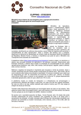 Conselho Nacional do Café – CNC
SCN Quadra 01, Bl. “C”, Ed. Brasília Trade Center, 11º andar, sala 1.101 - CEP 70711-902 – Brasília (DF)
Assessoria de Comunicação: (61) 3226-2269 / 8114-6632
E-mail: imprensa@cncafe.com.br / www.twitter.com/pauloandreck
CLIPPING – 07/03/2018
Acesse: www.cncafe.com.br
Ministério lança sistema de macrologística para a agropecuária brasileira
MAPA - Coordenação-geral de comunicação social
07/03/2018
O Ministério da Agricultura,
Pecuária e Abastecimento (Mapa)
divulgou, nesta quarta-feira (7), o
Sistema de Inteligência Territorial
Estratégica da Macrologística
Agropecuária que fornece dados
sobre áreas de produção, identifica
gargalos e oportunidades de
investimentos logísticos. O objetivo
é identificar as melhores rotas e
modais de transporte para escoar a
produção do agronegócio brasileiro.
“O estudo da Embrapa, feito a
pedido do ministério, está à
disposição de todo o governo e da
sociedade, identificando as melhores intervenções a serem feitas em logística para aumentar a
competitividade do setor agropecuário”, disse o ministro. Ele lembrou que o conteúdo,
disponível na internet já foi apresentado ao ministro chefe da Secretaria Geral da Presidência
da República, Moreira Franco, e lembrou a importância que pode ter para o Ministério dos
Transportes tomar decisões de investimento.
A plataforma online (https://www.embrapa.br/macrologistica) mostra a origem, os caminhos e o
destino dos principais produtos da agricultura e da pecuária nacionais. Desenvolvido pela
Embrapa Territorial, o sistema deve auxiliar na ampliação da competitividade de dez cadeias
agropecuárias brasileiras: soja, milho, café, laranja, cana-de-açúcar, algodão, papel e celulose,
aves, suínos e bovinos.
Melhorar a logística de transporte é importante para recuperar a renda do produtor, disse o
ministro, lembrando que tem havido perdas consecutivas nos últimos anos. “Sem renda, não há
como sustentar altos índices de produção e exportação. E é preciso considerar que o setor que
foi responsável por 70% do crescimento da economia no último ano”, afirmou. O Produto
Interno Bruto (PIB) voltou a crescer no ano passado, com índice de 1%, graças especialmente
à atividade agropecuária, setor em que a alta foi de 13% no ano.
A plataforma mostra os modais de transporte e a infraestrutura de armazenagem e
processamento utilizados até chegar a cada porto, em cada uma das dez cadeias estudadas.
No caso do milho e da soja, estudo realizado pelo sistema mostrou que 47% das cargas já
chegam às docas por ferrovias.
Também estão disponíveis informações por microrregião dentro de cada um dos estados. “Nós
sabemos quanto cada microrregião produz, para onde exporta e como isso evoluiu nos últimos
15 anos, graças ao uso de imagens de satélite”, destaca o analista.
De acordo com o secretário-executivo do Mapa, Eumar Novacki, até o fim deste mês serão
reunidas colaborações de outros ministérios com sugestões de rotas e de obras para o
escoamento de produção. Já estão indicadas pela Embrapa dez intervenções prioritárias que
precisam ser concluídas ou receber manutenção, entre rodovias, como a 163 e 080, além de
ferrovias e hidrovias.
 