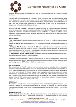 Conselho Nacional do Café – CNC
SCN Quadra 01, Bl. “C”, Ed. Brasília Trade Center, 11º andar, sala 1.101 - CEP 70711-902 – Brasília (DF)
Assessoria de Comunicação: (61) 3226-2269 / 8114-6632
E-mail: imprensa@cncafe.com.br / www.twitter.com/pauloandreck
favorecer a recomposição da folhagem, em final de ciclo de crescimento, e o sistema radicular
danificado.
Por outro lado, os pesquisadores da Fundação Procafé informaram que, em março, algumas áreas
ainda não voltaram ao regime pluviométrico normal, verificando-se chuvas totais na faixa de 70-100
mm, volumes insuficientes para a recomposição de água armazenada em maior profundidade no
solo, fato que poderá afetar diretamente a indução floral, já em curso, e, indiretamente, o
“pegamento” da florada, via desfolha das plantas.
PERCENTUAL DE PERDAS – A equipe da Procafé utilizou-se de metodologia realista e analisou
lavouras nas diversas regiões produtoras de Minas Gerais, Espírito Santo e São Paulo, onde o
impacto do veranico e das altas temperaturas foi mais significativo na safra a ser colhida. Abaixo,
resumimos os percentuais e volumes de perdas prognosticados pela Fundação em relação à primeira
estimativa da Conab.
MINAS GERAIS
– Sul e Oeste de MG: perda média de aproximadamente 30%, ou 4,0 a 4,2 milhões de sacas a
menos.
– Zona da Mata de MG: perda média de 19,2% (1,014 milhão de sacas) da safra esperada antes da
seca.
– Triângulo, Alto Paranaíba e Noroeste de MG: com o regime de chuvas, em janeiro e fevereiro,
melhor em relação a outras áreas do Estado, e com muitas lavouras irrigadas, a perda média
percentual estimada foi de 10 pontos - 630 mil sacas -, com a ocorrência sendo mais observada nas
áreas de sequeiro e nas sub-regiões mais quentes.
– Jequitinhonha, Mucuri e Norte de MG: na média, chegou-se a uma perda estimada de 12%,
equivalente a um intervalo entre 70 e 80 mil sacas.
Com base nos cálculos acima, o principal Estado produtor de café do Brasil registrou perda média
levemente superior a 22% em relação ao primeiro levantamento da Conab, com sua produção sendo
prevista, agora, entre 19,77 milhões e 20,97 milhões de sacas.
ESPÍRITO SANTO
Os especialistas da Procafé relataram que as regiões cafeeiras capixabas tiveram condições
climáticas um pouco mais favoráveis do que as demais analisadas. Primeiramente, em dezembro de
2013, quando houve excesso de chuvas (mais de 500 mm), causando graves enchentes, em especial
nas partes central e norte do Estado. Seguiram-se precipitações regulares na região mais baixa e
mais ao norte, onde se cultiva o café robusta, que, portanto, não sofreu perdas consideráveis, por
isso a variedade não foi objeto de avaliação. No que diz respeito ao café arábica, foi registrada uma
quebra média de 11%, representando cerca de 300 mil sacas, o que reduziu a produção total para
valores entre 2,47 milhões e 2,73 milhões de sacas.
SÃO PAULO
As principais perdas ocorridas nos cafezais paulistas foram registradas na região da Mogiana, o que
conduziu a redução no Estado para um percentual de 10 pontos, ou entre 250 mil e 300 mil sacas a
menos a serem colhidas. Dessa forma, a nova projeção passou a ser de 3,95 milhões a 4,40 milhões
de sacas.
O LEVANTAMENTO
Para a realização desse trabalho, a Fundação Procafé levou a campo 12 pesquisadores e uma
equipe de suporte com mais 13 profissionais, que visitaram 11 regiões produtoras de café no Brasil.
 