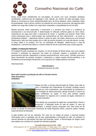 Conselho Nacional do Café – CNC
SCN Quadra 01, Bl. “C”, Ed. Brasília Trade Center, 11º andar, sala 1.101 - CEP 70711-902 – Brasília (DF)
Assessoria de Comunicação: (61) 3226-2269 / 8114-6632
E-mail: imprensa@cncafe.com.br / www.twitter.com/pauloandreck
Essas zonas foram estratificadas em sub-regiões, de acordo com suas condições climáticas
semelhantes, conforme tipo de vegetação e solo, altitude, etc. Dentro de cada sub-região, foram
eleitos os municípios de maior representatividade para, de forma aleatória, serem realizadas visitas
às propriedades, onde o técnico verificou os impactos em cinco tipos de lavouras: até segunda safra;
adultas com carga alta; adultas com carga baixa; recepadas; e esqueletadas do ano de safra.
Nessas lavouras, foram observados o enchimento e o tamanho dos frutos e a incidência de
cercosporiose e da broca-do-café. A determinação foi efetuada colhendo grãos do ramo inteiro,
colocando-os em água para aferir o percentual de “boias” e, naqueles que boiaram, foram feitos
cortes transversais para a determinação das características da fava internamente – se preta ou
parcialmente afetada –, objetivando estimar a perda de peso. Na coleta, observou-se uma amostra
média entre o lado que mais recebeu sol e o lado de sombra da planta, em suas três alturas: na saia,
no terço médio e no ponteiro. Por fim, na verificação da folhagem, determinou-se o nível de
escaldadura, o tamanho das folhas e o número médio de nós do crescimento para a safra seguinte.
SOBRE A FUNDAÇÃO PROCAFÉ
A Fundação Procafé, localizada em Varginha, no Sul do Estado de Minas Gerais, tem como objetivo
principal a realização de pesquisas nas áreas de produção, preparo e qualidade do café,
gerenciamento agrícola, diagnósticos e estudos socioeconômicos, entre outros. Também promove e
apoia treinamento de pessoal vinculado à cafeicultura e realiza eventos técnico-científicos e de
transferência de tecnologias diretamente ou em parceria com órgãos públicos e privados.
Atenciosamente,
Silas Brasileiro
Presidente Executivo do CNC
Novo selo incentiva a produção de café no Cerrado mineiro
Valor Econômico
07/04/2014
Carine Ferreira
Depois de obter a primeira Denominação de Origem para café no
país, a Federação dos Cafeicultores do Cerrado, entidade mineira
formada por nove cooperativas, sete associações de produtores e
uma fundação de desenvolvimento, planeja aumentar o volume de
grãos certificados na região. O novo selo também poderá
"potencializar" os negócios com o produto da região, sobretudo no
mercado doméstico.
Para atestar que a produção da região tem características "únicas e
exclusivas", a federação emite um selo de origem. E, para ser
certificado, o produto precisa conquistar uma nota acima de 80
pontos na escala da Associação Americana de Cafés Especiais (SCA), conforme Juliano Tarabal,
superintendente da federação.
O grão também tem de ser rastreado. Por meio de um código de barras, é possível acessar
informações como a variedade, tipo de solo, geolocalização e pontuação do café. Um software na
internet alimenta as informações dos lotes das fazendas. Assim, a Denominação de Origem serve
para atestar que o produto em questão tem elevada qualidade.
 