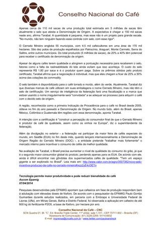 Conselho Nacional do Café – CNC
SCN Quadra 01, Bl. “C”, Ed. Brasília Trade Center, 11º andar, sala 1.101 - CEP 70711-902 – Brasília (DF)
Assessoria de Comunicação: (61) 3226-2269 / 8114-6632
E-mail: imprensa@cncafe.com.br / www.twitter.com/pauloandreck
Apenas cerca de 110 mil sacas de uma produção total estimada em 5 milhões de sacas têm
atualmente o selo que atesta a Denominação de Origem. A expectativa é chegar a 150 mil sacas
neste ano, afirma Tarabal. A quantidade é pequena, mas esse não é um projeto para grande escala.
"No mundo, não tem ninguém fazendo esse controle com selo, com esse rigor".
O Cerrado Mineiro engloba 55 municípios, com 4,5 mil cafeicultores em uma área de 170 mil
hectares. São dez polos de produção espalhados por Patrocínio, Araguari, Monte Carmelo, Serra do
Salitre, entre outros municípios. Do total produzido (5 milhões de sacas), de 20% a 40% têm potencial
para receber o certificado de denominação de origem.
Apesar de alguns cafés terem qualidade e atingirem a pontuação necessária para receberem o selo,
fatores como a falta da rastreabilidade do lote ainda evitam que isso aconteça. O custo do selo
representa R$ 1,80 por saca e é o produtor quem paga. Sobre os prêmios obtidos pelo produto
certificado, Tarabal afirma que a negociação é individual, mas que eles chegam a ficar de 20% a 30%
acima das cotações da commodity.
O selo também é disponibilizado para o café torrado e moído, além do verde. Atualmente, Tarabal diz
que diversas marcas de café utilizam em suas embalagens o nome Cerrado Mineiro, mas não têm o
selo de certificação. Um serviço de inteligência da federação fará uma fiscalização e a marca que
estiver usando o nome irregularmente será "convidada" a se adequar ao processo para adquirir o café
com o devido selo de origem.
A região, reconhecida como a primeira Indicação de Procedência para o café no Brasil desde 2005,
obteve no fim do ano passado a Denominação de Origem. No mundo todo, além do Brasil, apenas
México, Colômbia e Guatemala têm regiões com essa denominação, aponta Tarabal.
A intenção com a certificação é "construir a percepção do consumidor final de que o Cerrado Mineiro
é produtor de café de qualidade, assim como os vinhos na Europa", diz o superintendente da
federação.
Além da divulgação no exterior - a federação vai participar da maior feira de cafés especiais do
mundo, em Seattle (EUA) no fim deste mês, quando lançará internacionalmente a Denominação de
Origem Região do Cerrado Mineiro (DOC) -, a entidade pretende "trabalhar mais fortemente" o
mercado interno para incentivar o consumo de cafés de melhor qualidade.
Na avaliação de Tarabal, o Brasil precisa aumentar o nível de qualidade do consumo do grão, já que
é o segundo maior consumidor global do produto, perdendo apenas para os EUA. De acordo com ele,
ainda é difícil encontrar nas gôndolas dos supermercados cafés de qualidade. "Tem um espaço
gigante a ser explorado no Brasil". Leia mais em: http://www.valor.com.br/agro/3507382/novo-selo-
incentiva-producao-de-cafe-no-cerrado-mineiro#ixzz2yE4cOETn
Tecnologia permite maior produtividade e pode reduzir bienalidade do café
Ascom Epamig
07/04/2014
Pesquisas desenvolvidas pela EPAMIG apontam que cafeeiros em fase de produção respondem bem
à adubação com elevadas doses de fósforo. De acordo com o pesquisador da EPAMIG Paulo Gontijo
Guimarães durante estudos realizados, em parceria com a Embrapa e Universidade Federal de
Lavras (Ufla), em Minas Gerais, Bahia e Distrito Federal, foi observada a aplicação em cafeeiro de até
600 kg do fertilizante P2O5, a base de fósforo, por hectare por ano.
 
