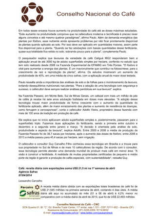Conselho Nacional do Café – CNC
SCN Quadra 01, Bl. “C”, Ed. Brasília Trade Center, 11º andar, sala 1.101 - CEP 70711-902 – Brasília (DF)
Assessoria de Comunicação: (61) 3226-2269 / 8114-6632
E-mail: imprensa@cncafe.com.br / www.twitter.com/pauloandreck
Em todos esses ensaios houve aumento na produtividade do café até as doses máximas estudadas.
"Este aumento na produtividade comprova que na cafeicultura moderna e tecnificada é preciso rever
alguns conceitos e até mesmo quebrar paradigmas", afirma Paulo. Além da demanda energética das
plantas por fósforo, esse nutriente ainda apresenta problemas por não ficar prontamente disponível
às plantas quando aplicado ao solo. Por isso deve ser aplicado em quantidades maiores, assim parte
fica disponível para a planta. "Quando se faz adubações com baixas quantidades desse fertilizante,
quase sua totalidade fica retida no solo, sobrando pouco para a planta", complementa Paulo.
O pesquisador explica que lavouras da variedade de café Catiguá MG2 responderam bem a
aplicação anual de até 3000 kg de adubo superfosfato simples por hectare, conferido no estudo que
tem sido realizado desde 2008 na Fazenda Experimental da EPAMIG em Três Pontas. "O fósforo é
vital para aumentar a energia das plantas. É um macronutriente que contribui na fotossíntese, para o
crescimento da raiz e reprodução da planta", afirma. Os estudos mostraram um aumento de
produtividade de 40%, em uma média de cinco safras, com a aplicação anual da maior dose testada.
Paulo ressalta ainda a importância das análises de solo e de folhas para o monitoramento da lavoura,
evitando desequilíbrios nutricionais nas plantas. "Para a adoção de uma tecnologia com segurança e
sucesso, o cafeicultor deve sempre realizar análises periódicas em sua lavoura", explica.
Na Fazenda Passeio, em Monte Belo, Sul de Minas Gerais, um cafezal com mais um milhão de pés
de cafés já recebe há sete anos adubação fosfatada em doses mais elevadas. "A adoção dessa
tecnologia trouxe maior produtividade de forma crescente com o aumento da quantidade do
fertilizante aplicado, além de maior enraizamento das plantas e aumento de resistência às doenças,
como ferrugem e cercosporiose", conta o cafeicultor Adolfo Vieira, proprietário dessa fazenda com
mais de 100 anos de tradição em produção de café.
Ele explica que no início aplicavam adubo superfosfato simples e, posteriormente, passaram para o
superfosfato triplo. Fazemos duas aplicações do fertilizante, sendo a primeira entre outubro e
dezembro e a segunda entre janeiro e março. "A decisão é orientada pela análise de solo,
produtividade e aspecto da lavoura", explica Adolfo. Entre 2000 e 2006 a média de produção da
Fazenda Passeio foi de 38,7 sacas por hectares, após o aumento das doses de fósforo, entre 2006 e
2013 a média passou para 45,4 sacas por hectare, sem irrigação.
O cafeicultor e consultor Guy Carvalho Filho conheceu essa tecnologia em Brasília e a trouxe para
sua propriedade no Sul de Minas e de mais 10 cafeicultores da região. De acordo com o consultor,
essa tecnologia permite atender uma demanda mundial de produzir mais café em menor área. "A
visão é construir a fertilidade. A realidade de muitas propriedades certificadas de pequeno e médio
porte da região é garantir a produção de cafés especiais, com sustentabilidade", ressalta Guy.
Café: receita diária com exportações soma US$ 21,5 mi na 1ª semana de abril
Agência Safras
07/04/2014
Lessandro Carvalho
A receita média diária obtida com as exportações totais brasileiras de café foi de
US$ 21,545 milhões na primeira semana de abril, contando 4 dias úteis. A média
diária até aqui no acumulado do mês (01 a 06 de abril) é 4,2% menor no
comparativo com a média diária de abril de 2013, que foi de US$ 22,493 milhões.
 