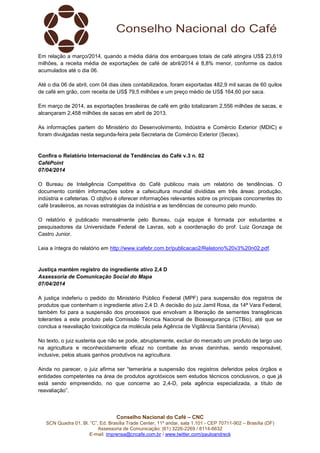 Conselho Nacional do Café – CNC
SCN Quadra 01, Bl. “C”, Ed. Brasília Trade Center, 11º andar, sala 1.101 - CEP 70711-902 – Brasília (DF)
Assessoria de Comunicação: (61) 3226-2269 / 8114-6632
E-mail: imprensa@cncafe.com.br / www.twitter.com/pauloandreck
Em relação a março/2014, quando a média diária dos embarques totais de café atingira US$ 23,619
milhões, a receita média de exportações de café de abril/2014 é 8,8% menor, conforme os dados
acumulados até o dia 06.
Até o dia 06 de abril, com 04 dias úteis contabilizados, foram exportadas 482,9 mil sacas de 60 quilos
de café em grão, com receita de US$ 79,5 milhões e um preço médio de US$ 164,60 por saca.
Em março de 2014, as exportações brasileiras de café em grão totalizaram 2,556 milhões de sacas, e
alcançaram 2,458 milhões de sacas em abril de 2013.
As informações partem do Ministério do Desenvolvimento, Indústria e Comércio Exterior (MDIC) e
foram divulgadas nesta segunda-feira pela Secretaria de Comércio Exterior (Secex).
Confira o Relatório Internacional de Tendências do Café v.3 n. 02
CaféPoint
07/04/2014
O Bureau de Inteligência Competitiva do Café publicou mais um relatório de tendências. O
documento contém informações sobre a cafeicultura mundial divididas em três áreas: produção,
indústria e cafeterias. O objtivo é oferecer informações relevantes sobre os principais concorrentes do
café brasileiros, as novas estratégias da indústria e as tendências de consumo pelo mundo.
O relatório é publicado mensalmente pelo Bureau, cuja equipe é formada por estudantes e
pesquisadores da Universidade Federal de Lavras, sob a coordenação do prof. Luiz Gonzaga de
Castro Junior.
Leia a íntegra do relatório em http://www.icafebr.com.br/publicacao2/Relatorio%20v3%20n02.pdf.
Justiça mantém registro do ingrediente ativo 2,4 D
Assessoria de Comunicação Social do Mapa
07/04/2014
A justiça indeferiu o pedido do Ministério Público Federal (MPF) para suspensão dos registros de
produtos que contenham o ingrediente ativo 2,4 D. A decisão do juiz Jamil Rosa, da 14ª Vara Federal,
também foi para a suspensão dos processos que envolvam a liberação de sementes transgênicas
tolerantes a este produto pela Comissão Técnica Nacional de Biossegurança (CTBio), até que se
conclua a reavaliação toxicológica da molécula pela Agência de Vigilância Sanitária (Anvisa).
No texto, o juiz sustenta que não se pode, abruptamente, excluir do mercado um produto de largo uso
na agricultura e reconhecidamente eficaz no combate às ervas daninhas, sendo responsável,
inclusive, pelos atuais ganhos produtivos na agricultura.
Ainda no parecer, o juiz afirma ser “temerária a suspensão dos registros deferidos pelos órgãos e
entidades competentes na área de produtos agrotóxicos sem estudos técnicos conclusivos, o que já
está sendo empreendido, no que concerne ao 2,4-D, pela agência especializada, a título de
reavaliação”.
 