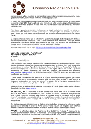 Conselho Nacional do Café – CNC
SCN Quadra 01, Bl. “C”, Ed. Brasília Trade Center, 11º andar, sala 1.101 - CEP 70711-902 – Brasília (DF)
Assessoria de Comunicação: (61) 3226-2269 / 8114-6632
E-mail: imprensa@cncafe.com.br / www.twitter.com/pauloandreck
e enchimento de grãos. Com isso, as plantas não cresceram da maneira como deveriam e há muitos
grãos mal formados, com defeitos, conforme sinaliza o pesquisador.
O estado, que produz as variedades conillon e arábica, é o segundo maior produtor de café do Brasil
e responsável por 28% da produção do país. Somente na safra anterior, os produtores capixabas
produziram 13 milhões de sacas de café, entre elas, 10 milhões de sacas de conillon e 3 milhões de
sacas de arábica.
Além disso, o pesquisador também sinaliza que a produção cafeeira tem crescido no estado nos
últimos anos. “Em 20 anos, o conillon quase duplicou a sua produção, sem aumento expressivo de
área. Cenário que é um reflexo dos investimentos em tecnologia e renovação das lavouras”, explica
Ferrão.
O pesquisador ainda orienta que os cafeicultores apostem na utilização de tecnologias para driblar os
problemas nos cafezais, como com o clima. “Temos variedades mais resistentes à seca que já foram
desenvolvidas. O produtor precisar ser conscientizar que esse é um problema real e que devem se
preparar dentro do planejamento, visando melhorar a atividade”, finaliza.
Assista à entrevista no site do CNC: http://www.cncafe.com.br/site/interna.php?id=10686.
Iapar: entra em operação o “Alerta Geada”
Assessoria de Imprensa do IAPAR
07/05/2015
Edmilson Gonçales Liberal
Tem início nesta sexta-feira (8) o Alerta Geada, uma ferramenta que auxilia os cafeicultores a decidir
sobre a adoção de medidas de proteção das lavouras contra o fenômeno. Entre maio e setembro,
pesquisadores do Instituto Agronômico do Paraná (Iapar) e do Sistema Meteorológico do Paraná
(Simepar) acompanham as condições meteorológicas na região cafeeira do Estado e publicam
diariamente um boletim informativo que pode ser acessado gratuitamente nos endereços
www.iapar.br e www.simepar.br, ou ainda pelo telefone (43) 3391-4500, neste caso ao custo de uma
ligação para aparelho fixo.
Quando ocorre a aproximação de massas de ar frio com potencial para formar geadas que causem
danos à cafeicultura, é emitido um pré-alerta pela imprensa, redes sociais e, para técnicos e
produtores cadastrados, por e-mail ou “torpedo” no celular. Se as condições desfavoráveis se
confirmam, um aviso de ratificação é expedido 24 horas depois.
Interessados em receber os alertas por e-mail ou “torpedo” no celular devem preencher um cadastro,
disponível no endereço www.iapar.br.
RECOMENDAÇÕES – Cafeicultores que têm lavouras com idade entre seis e 24 meses devem
amontoar terra no tronco dos cafeeiros – prática que os produtores chamam de “chegamento de
terra” – ainda neste mês de maio, para proteger as gemas e facilitar a rebrota no caso de geada
severa. A proteção deve ser retirada no final do período frio, em meados de setembro; se isso não for
feito, as plantas podem sofrer danos por “afogamento do caule”, que são lesões provocadas por altas
temperaturas.
Em plantios novos, de até seis meses de idade, a recomendação é simplesmente enterrar as mudas
quando houver emissão do aviso de Alerta Geada; viveiros devem ser abrigados com cobertura
vegetal ou de plástico. Nesses dois casos, a proteção deve ser retirada tão logo cesse o risco.
PARANÁ – A cafeicultura ocupa no Paraná uma área de 52,9 mil hectares. A maior parte das
lavouras paranaenses tem em média 10 hectares e é conduzida por pequenos produtores familiares.
Espera-se uma produção de um milhão de sacas beneficiadas em 2015, informa o economista Paulo
 
