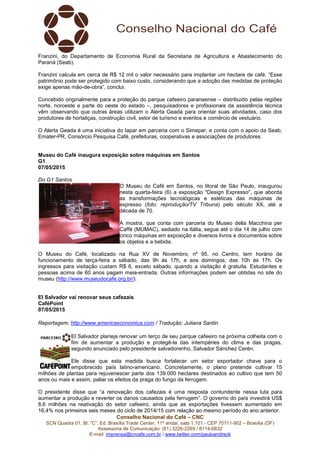 Conselho Nacional do Café – CNC
SCN Quadra 01, Bl. “C”, Ed. Brasília Trade Center, 11º andar, sala 1.101 - CEP 70711-902 – Brasília (DF)
Assessoria de Comunicação: (61) 3226-2269 / 8114-6632
E-mail: imprensa@cncafe.com.br / www.twitter.com/pauloandreck
Franzini, do Departamento de Economia Rural da Secretaria de Agricultura e Abastecimento do
Paraná (Seab).
Franzini calcula em cerca de R$ 12 mil o valor necessário para implantar um hectare de café. “Esse
patrimônio pode ser protegido com baixo custo, considerando que a adoção das medidas de proteção
exige apenas mão-de-obra”, conclui.
Concebido originalmente para a proteção do parque cafeeiro paranaense – distribuído pelas regiões
norte, noroeste e parte do oeste do estado –, pesquisadores e profissionais da assistência técnica
vêm observando que outras áreas utilizam o Alerta Geada para orientar suas atividades, caso dos
produtores de hortaliças, construção civil, setor de turismo e eventos e comércio de vestuário.
O Alerta Geada é uma iniciativa do Iapar em parceria com o Simepar, e conta com o apoio da Seab,
Emater-PR, Consórcio Pesquisa Café, prefeituras, cooperativas e associações de produtores.
Museu do Café inaugura exposição sobre máquinas em Santos
G1
07/05/2015
Do G1 Santos
O Museu do Café em Santos, no litoral de São Paulo, inaugurou
nesta quarta-feira (6) a exposição "Design Expresso", que aborda
as transformações tecnológicas e estéticas das máquinas de
expresso (foto: reprodução/TV Tribuna) pelo século XX, até a
década de 70.
A mostra, que conta com parceria do Museo della Macchina per
Caffé (MUMAC), sediado na Itália, segue até o dia 14 de julho com
cinco máquinas em exposição e diversos livros e documentos sobre
os objetos e a bebida.
O Museu do Café, localizado na Rua XV de Novembro, nº 95, no Centro, tem horário de
funcionamento de terça-feira a sábado, das 9h às 17h, e aos domingos, das 10h às 17h. Os
ingressos para visitação custam R$ 6, exceto sábado, quando a visitação é gratuita. Estudantes e
pessoas acima de 60 anos pagam meia-entrada. Outras informações podem ser obtidas no site do
museu (http://www.museudocafe.org.br/).
El Salvador vai renovar seus cafezais
CaféPoint
07/05/2015
Reportagem: http://www.americaeconomica.com / Tradução: Juliana Santin
El Salvador planeja renovar um terço de seu parque cafeeiro na próxima colheita com o
fim de aumentar a produção e protegê-la das intempéries do clima e das pragas,
segundo anunciado pelo presidente salvadorenho, Salvador Sánchez Cerén.
Ele disse que esta medida busca fortalecer um setor exportador chave para o
empobrecido país latino-americano. Concretamente, o plano pretende cultivar 15
milhões de plantas para rejuvenescer parte dos 139.000 hectares destinados ao cultivo que tem 50
anos ou mais e assim, paliar os efeitos da praga do fungo da ferrugem.
O presidente disse que “a renovação dos cafezais é uma resposta contundente nessa luta para
aumentar a produção e reverter os danos causados pela ferrugem”. O governo do país investirá US$
8,6 milhões na reativação do setor cafeeiro, ainda que as exportações tivessem aumentado em
16,4% nos primeiros seis meses do ciclo de 2014/15 com relação ao mesmo período do ano anterior.
 