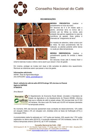 Conselho Nacional do Café – CNC
SCN Quadra 01, Bl. “C”, Ed. Brasília Trade Center, 11º andar, sala 1.101 - CEP 70711-902 – Brasília (DF)
Assessoria de Comunicação: (61) 3226-2269 / 8114-6632
E-mail: imprensa@cncafe.com.br / www.twitter.com/pauloandreck
RECOMENDAÇÕES
MEDIDA PREVENTIVA (realizar o
procedimento no início de maio)
Em lavouras de 6 a 24 meses após o
plantio, amontoar terra no tronco até o
primeiro par de folhas ou ramos, para
proteção das gemas vegetativas no caso de
ocorrência de geadas. Essa prática é
chamada de "chegamento de terra".
Em meados de setembro, retirar a terra com
as mãos. Se esse procedimento não for
realizado, as plantas poderão sofrer danos
no caule por altas temperaturas.
MEDIDA EMERGENCIAL (realizar o
procedimento quando for emitido o Alerta
Geada)
Em lavouras novas (até 6 meses) fazer o
enterrio total das mudas e retirar a terra assim que cessar o risco de geada.
Em viveiros, proteger as mudas com duas a três camadas de plástico e/ou aquecimento.
Remover as coberturas assim que passar o risco de geada.
Informações adicionais:
IAPAR - Área de Agrometeorologia
(43) 3376-2248 / alerta_geada@iapar.br
Deral: colheita de café da safra 2015/16 atinge 18% da área no Paraná
Agência SAFRAS
07/06/2016
Arno Baasch
O Departamento de Economia Rural (Deral), vinculado à Secretaria de
Estado da Agricultura e do Abastecimento do Paraná (SEAB), informou
hoje que a colheita de café no estado atingiu 18% da área total, de 47,333
mil hectares. Ela deve subir 9% frente aos 43,479 mil hectares plantados
na temporada anterior.
No momento, 84% das lavouras apresentam boas condições de desenvolvimento, 12% estão
em situação média e 4% em situação ruim, divididas entre as fases de frutificação (21%) e
maturação (79%).
A produtividade média foi estimada em 1.417 quilos por hectare, 20% aquém dos 1.781 quilos
registrados na última safra (2014/15). A produção esperada é 67.343 toneladas, baixa de 13%
frente à temporada anterior (2014/15), de 77.441 toneladas.
 