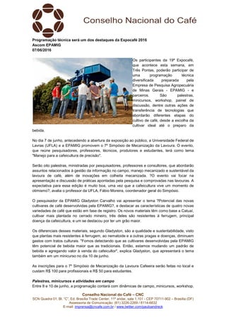 Conselho Nacional do Café – CNC
SCN Quadra 01, Bl. “C”, Ed. Brasília Trade Center, 11º andar, sala 1.101 - CEP 70711-902 – Brasília (DF)
Assessoria de Comunicação: (61) 3226-2269 / 8114-6632
E-mail: imprensa@cncafe.com.br / www.twitter.com/pauloandreck
Programação técnica será um dos destaques da Expocafé 2016
Ascom EPAMIG
07/06/2016
Os participantes da 19ª Expocafé,
que acontece esta semana, em
Três Pontas, poderão participar de
uma programação técnica
diversificada preparada pela
Empresa de Pesquisa Agropecuária
de Minas Gerais - EPAMIG - e
parceiros. São palestras,
minicursos, workshop, painel de
discussão, dentre outras ações de
transferência de tecnologias que
abordarão diferentes etapas do
cultivo de café, desde a escolha da
cultivar ideal até o preparo da
bebida.
No dia 7 de junho, antecedendo a abertura da exposição ao público, a Universidade Federal de
Lavras (UFLA) e a EPAMIG promovem o 7º Simpósio de Mecanização da Lavoura. O evento,
que reúne pesquisadores, professores, técnicos, produtores e estudantes, terá como tema
"Manejo para a cafeicultura de precisão".
Serão oito palestras, ministradas por pesquisadores, professores e consultores, que abordarão
assuntos relacionados à gestão da informação no campo, manejo mecanizado e sustentável da
lavoura de café, além de inovações em colheita mecanizada. ?O evento vai focar na
apresentação e discussão de práticas apontadas pela pesquisa e comprovadas nas lavouras. A
expectativa para essa edição é muito boa, uma vez que a cafeicultura vive um momento de
otimismo?, avalia o professor da UFLA, Fábio Moreira, coordenador geral do Simpósio.
O pesquisador da EPAMIG Gladyston Carvalho vai apresentar o tema ?Potencial das novas
cultivares de café desenvolvidas pela EPAMIG?, e destacar as características de quatro novas
variedades de café que estão em fase de registro. Os novos materiais têm como base a Catuaí,
cultivar mais plantada no cerrado mineiro, três deles são resistentes à ferrugem, principal
doença da cafeicultura, e um se destacou por ter um grão maior.
Os diferenciais desses materiais, segundo Gladyston, são a qualidade e sustentabilidade, visto
que plantas mais resistentes à ferrugem, ao nematoide e a outras pragas e doenças, diminuem
gastos com tratos culturais. "Fomos detectando que as cultivares desenvolvidas pela EPAMIG
têm potencial de bebida maior que as tradicionais. Então, estamos mudando um padrão de
bebida e agregando valor à venda do cafeicultor", explica Gladyston, que apresentará o tema
também em um minicurso no dia 10 de junho.
As inscrições para o 7º Simpósio de Mecanização da Lavoura Cafeeira serão feitas no local e
custam R$ 100 para profissionais e R$ 50 para estudantes.
Palestras, minicursos e atividades em campo
Entre 8 e 10 de junho, a programação contará com dinâmicas de campo, minicursos, workshop,
 