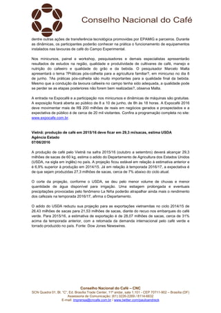 Conselho Nacional do Café – CNC
SCN Quadra 01, Bl. “C”, Ed. Brasília Trade Center, 11º andar, sala 1.101 - CEP 70711-902 – Brasília (DF)
Assessoria de Comunicação: (61) 3226-2269 / 8114-6632
E-mail: imprensa@cncafe.com.br / www.twitter.com/pauloandreck
dentre outras ações de transferência tecnológica promovidas por EPAMIG e parceiros. Durante
as dinâmicas, os participantes poderão conhecer na prática o funcionamento de equipamentos
instalados nas lavouras de café do Campo Experimental.
Nos minicursos, painel e workshop, pesquisadores e demais especialistas apresentarão
resultados de estudos na região, qualidade e produtividade de cultivares de café, manejo e
nutrição do cafeeiro e qualidade do grão e da bebida. O pesquisador Marcelo Malta
apresentará o tema ?Práticas pós-colheita para a agricultura familiar?, em minicurso no dia 8
de junho. ?As práticas pós-colheita são muito importantes para a qualidade final da bebida.
Mesmo que a condução da lavoura cafeeira no campo tenha sido adequada, a qualidade pode
se perder se as etapas posteriores não forem bem realizadas?, observa Malta.
A entrada na Expocafé e a participação nos minicursos e dinâmicas de máquinas são gratuitas.
A exposição ficará aberta ao público de 8 a 10 de junho, de 8h às 18 horas. A Expocafé 2016
deve movimentar mais de R$ 200 milhões de reais em negócios gerados e prospectados e a
expectativa de público é de cerca de 20 mil visitantes. Confira a programação completa no site:
www.expocafe.com.br.
Vietnã: produção de café em 2015/16 deve ficar em 29,3 mi/sacas, estima USDA
Agência Estado
07/06/2016
A produção de café pelo Vietnã na safra 2015/16 (outubro a setembro) deverá alcançar 29,3
milhões de sacas de 60 kg, estima o adido do Departamento de Agricultura dos Estados Unidos
(USDA, na sigla em inglês) no país. A projeção ficou estável em relação à estimativa anterior e
é 6,9% superior à produção em 2014/15. Já em relação à temporada 2016/17, a expectativa é
de que sejam produzidas 27,3 milhões de sacas, cerca de 7% abaixo do ciclo atual.
O corte da projeção, conforme o USDA, se deu pelo menor volume de chuvas e menor
quantidade de água disponível para irrigação. Uma estiagem prolongada e eventuais
precipitações provocadas pelo fenômeno La Niña poderão atrapalhar ainda mais o rendimento
dos cafezais na temporada 2016/17, afirma o Departamento.
O adido do USDA reduziu sua projeção para as exportações vietnamitas no ciclo 2014/15 de
26,43 milhões de sacas para 21,53 milhões de sacas, diante do recuo nos embarques do café
verde. Para 2015/16, a estimativa de exportação é de 28,07 milhões de sacas, cerca de 31%
acima da temporada anterior, com a retomada da demanda internacional pelo café verde e
torrado produzido no país. Fonte: Dow Jones Newswires.
 