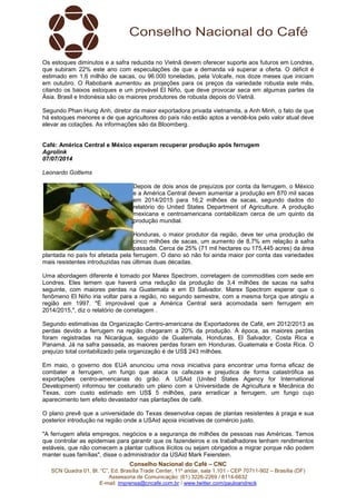 Conselho Nacional do Café – CNC
SCN Quadra 01, Bl. “C”, Ed. Brasília Trade Center, 11º andar, sala 1.101 - CEP 70711-902 – Brasília (DF)
Assessoria de Comunicação: (61) 3226-2269 / 8114-6632
E-mail: imprensa@cncafe.com.br / www.twitter.com/pauloandreck
Os estoques diminutos e a safra reduzida no Vietnã devem oferecer suporte aos futuros em Londres,
que subiram 22% este ano com especulações de que a demanda vá superar a oferta. O déficit é
estimado em 1,6 milhão de sacas, ou 96.000 toneladas, pela Volcafe, nos doze meses que iniciam
em outubro. O Rabobank aumentou as projeções para os preços da variedade robusta este mês,
citando os baixos estoques e um provável El Niño, que deve provocar seca em algumas partes da
Ásia. Brasil e Indonésia são os maiores produtores de robusta depois do Vietnã.
Segundo Phan Hung Anh, diretor da maior exportadora privada vietnamita, a Anh Minh, o fato de que
há estoques menores e de que agricultores do país não estão aptos a vendê-los pelo valor atual deve
elevar as cotações. As informações são da Bloomberg.
Café: América Central e México esperam recuperar produção após ferrugem
Agrolink
07/07/2014
Leonardo Gottems
Depois de dois anos de prejuízos por conta da ferrugem, o México
e a América Central devem aumentar a produção em 870 mil sacas
em 2014/2015 para 16,2 milhões de sacas, segundo dados do
relatório do United States Department of Agriculture. A produção
mexicana e centroamericana contabilizam cerca de um quinto da
produção mundial.
Honduras, o maior produtor da região, deve ter uma produção de
cinco milhões de sacas, um aumento de 8,7% em relação à safra
passada. Cerca de 25% (71 mil hectares ou 175,445 acres) da área
plantada no país foi afetada pela ferrugem. O dano só não foi ainda maior por conta das variedades
mais resistentes introduzidas nas últimas duas décadas.
Uma abordagem diferente é tomado por Marex Spectrom, corretagem de commodities com sede em
Londres. Eles temem que haverá uma redução da produção de 3,4 milhões de sacas na safra
seguinte, com maiores perdas na Guatemala e em El Salvador. Marex Spectrom esperar que o
fenômeno El Niño iria voltar para a região, no segundo semestre, com a mesma força que atingiu a
região em 1997. "É improvável que a América Central será acomodada sem ferrugem em
2014/2015,", diz o relatório de corretagem .
Segundo estimativas da Organização Centro-americana de Exportadores de Café, em 2012/2013 as
perdas devido a ferrugem na região chegaram a 20% da produção. À época, as maiores perdas
foram registradas na Nicarágua, seguido de Guatemala, Honduras, El Salvador, Costa Rica e
Panamá. Já na safra passada, as maiores perdas foram em Honduras, Guatemala e Costa Rica. O
prejuízo total contabilizado pela organização é de US$ 243 milhões.
Em maio, o governo dos EUA anunciou uma nova iniciativa para encontrar uma forma eficaz de
combater a ferrugem, um fungo que ataca os cafezais e prejudica de forma catastrófica as
exportações centro-americanas do grão. A USAid (United States Agency for International
Development) informou ter costurado um plano com a Universidade de Agricultura e Mecânica do
Texas, com custo estimado em US$ 5 milhões, para erradicar a ferrugem, um fungo cujo
aparecimento tem efeito devastador nas plantações de café.
O plano prevê que a universidade do Texas desenvolva cepas de plantas resistentes à praga e sua
posterior introdução na região onde a USAid apoia iniciativas de comércio justo.
"A ferrugem afeta empregos, negócios e a segurança de milhões de pessoas nas Américas. Temos
que controlar as epidemias para garantir que os fazendeiros e os trabalhadores tenham rendimentos
estáveis, que não comecem a plantar cultivos ilícitos ou sejam obrigados a migrar porque não podem
manter suas famílias", disse o administrador da USAid Mark Feierstein.
 