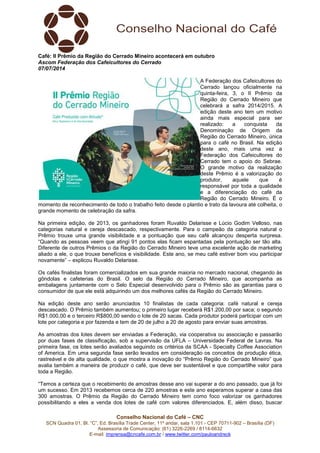 Conselho Nacional do Café – CNC
SCN Quadra 01, Bl. “C”, Ed. Brasília Trade Center, 11º andar, sala 1.101 - CEP 70711-902 – Brasília (DF)
Assessoria de Comunicação: (61) 3226-2269 / 8114-6632
E-mail: imprensa@cncafe.com.br / www.twitter.com/pauloandreck
Café: II Prêmio da Região do Cerrado Mineiro acontecerá em outubro
Ascom Federação dos Cafeicultores do Cerrado
07/07/2014
A Federação dos Cafeicultores do
Cerrado lançou oficialmente na
quinta-feira, 3, o II Prêmio da
Região do Cerrado Mineiro que
celebrará a safra 2014/2015. A
edição deste ano tem um motivo
ainda mais especial para ser
realizado: a conquista da
Denominação de Origem da
Região do Cerrado Mineiro, única
para o café no Brasil. Na edição
deste ano, mais uma vez a
Federação dos Cafeicultores do
Cerrado tem o apoio do Sebrae.
O grande motivo da realização
deste Prêmio é a valorização do
produtor, aquele que é
responsável por toda a qualidade
e a diferenciação do café da
Região do Cerrado Mineiro. É o
momento de reconhecimento de todo o trabalho feito desde o plantio e trato da lavoura até colheita, o
grande momento de celebração da safra.
Na primeira edição, de 2013, os ganhadores foram Ruvaldo Delarisse e Lúcio Godim Velloso, nas
categorias natural e cereja descascado, respectivamente. Para o campeão da categoria natural o
Prêmio trouxe uma grande visibilidade e a pontuação que seu café alcançou desperta surpresa.
“Quando as pessoas veem que atingi 91 pontos elas ficam espantadas pela pontuação ser tão alta.
Diferente de outros Prêmios o da Região do Cerrado Mineiro teve uma excelente ação de marketing
aliado a ele, o que trouxe benefícios e visibilidade. Este ano, se meu café estiver bom vou participar
novamente” – explicou Ruvaldo Delarisse.
Os cafés finalistas foram comercializados em sua grande maioria no mercado nacional, chegando às
gôndolas e cafeterias do Brasil. O selo da Região do Cerrado Mineiro, que acompanha as
embalagens juntamente com o Selo Especial desenvolvido para o Prêmio são as garantias para o
consumidor de que ele está adquirindo um dos melhores cafés da Região do Cerrado Mineiro.
Na edição deste ano serão anunciados 10 finalistas de cada categoria: café natural e cereja
descascado. O Prêmio também aumentou; o primeiro lugar receberá R$1.200,00 por saca; o segundo
R$1.000,00 e o terceiro R$800,00 sendo o lote de 20 sacas. Cada produtor poderá participar com um
lote por categoria e por fazenda e tem de 20 de julho a 20 de agosto para enviar suas amostras.
As amostras dos lotes devem ser enviadas a Federação, via cooperativa ou associação e passarão
por duas fases de classificação, sob a supervisão da UFLA – Universidade Federal de Lavras. Na
primeira fase, os lotes serão avaliados seguindo os critérios da SCAA - Specialty Coffee Association
of America. Em uma segunda fase serão levados em consideração os conceitos de produção ética,
rastreável e de alta qualidade, o que mostra a inovação do “Prêmio Região do Cerrado Mineiro” que
avalia também a maneira de produzir o café, que deve ser sustentável e que compartilhe valor para
toda a Região.
“Temos a certeza que o recebimento de amostras desse ano vai superar a do ano passado, que já foi
um sucesso. Em 2013 recebemos cerca de 220 amostras e este ano esperamos superar a casa das
300 amostras. O Prêmio da Região do Cerrado Mineiro tem como foco valorizar os ganhadores
possibilitando a eles a venda dos lotes de café com valores diferenciados. E, além disso, buscar
 