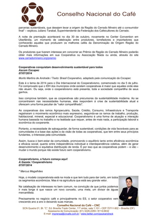Conselho Nacional do Café – CNC
SCN Quadra 01, Bl. “C”, Ed. Brasília Trade Center, 11º andar, sala 1.101 - CEP 70711-902 – Brasília (DF)
Assessoria de Comunicação: (61) 3226-2269 / 8114-6632
E-mail: imprensa@cncafe.com.br / www.twitter.com/pauloandreck
parcerias sustentáveis, que desejem levar a origem da Região do Cerrado Mineiro até o consumidor
final” – explicou Juliano Tarabal, Superintendente da Federação dos Cafeicultores do Cerrado.
A noite de premiação acontecerá no dia 30 de outubro, novamente no Center Convention em
Uberlândia, um momento de celebração entre produtores, torrefadores e importadores que
conhecerão aqueles que produzem os melhores cafés da Denominação de Origem Região do
Cerrado Mineiro.
Os produtores que tiverem interesse em concorrer ao Prêmio de Região do Cerrado Mineiro poderão
obter mais informações em sua Cooperativa ou Associação filiada ou ainda, através do site
www.cerradomineiro.org/premio
Cooperativas conquistam desenvolvimento sustentável para todos
Ascom Cocapec
07/07/2014
Murilo Martins de Andrade / Texto: Brasil Cooperativo, adaptado pela comunicação da Cocapec
Este é o tema de 2014 para o Dia Internacional do Cooperativismo, comemorado no dia 5 de julho.
Foi comprovado que o IDH dos municípios onde existem cooperativas é maior que aqueles onde elas
não atuam. Ou seja, onde o cooperativismo está presente, toda a sociedade compartilha de seus
ganhos.
Isso comprova também, que as cooperativas são precursoras da sustentabilidade moderna. Ao se
concentrarem nas necessidades humanas, elas respondem à crise de sustentabilidade atual e
oferecem uma forma peculiar de "valor compartilhado".
As cooperativas dos ramos Agropecuário, Saúde, Crédito, Consumo, Infraestrutura e Transporte
registraram o movimento econômico mais expressivo, seguindo-se os ramos de trabalho, produção,
habitacional, mineral, especial e educacional. Cooperativismo é uma forma de atuação e interação
humana baseada no trabalho e na lealdade que requer, antes de mais nada, a participação laboral e
econômica do cooperante.
Portanto, a necessidade de salvaguardar, de forma sustentável, condições de vida favoráveis para as
comunidades é a base das ações e da visão de todas as cooperativas, que tem entre seus princípios
fundantes, o Interesse pela comunidade.
Assim, busca o bem-estar da comunidade, promovendo o equilíbrio tanto entre eficiência econômica
e eficácia social, quanto entre independência individual e interdependência coletiva, além de gerar
desenvolvimento e equitativa distribuição de renda. É por isso que as cooperativas podem – e vão –
mudar o mundo porque não existe futuro sem cooperativismo.
Cooperativismo, o futuro começa aqui!
A Gazeta / Cooperativismo
07/07/2014
* Marcus Magalhães
Hoje, o modelo cooperativista está na moda e que tem tudo para dar certo, em todos
os segmentos econômicos. Mas é na agricultura que está seu grande vetor.
Na catalisação de interesses no bem comum, na convicção de que juntos podemos
ir mais longe é que nasce um novo conceito, uma meta, um divisor de águas
mercantilista.
Precisamente no negócio café e principalmente no ES, o setor cooperativo vem
crescendo ano a ano e deixando suas marcas.
 