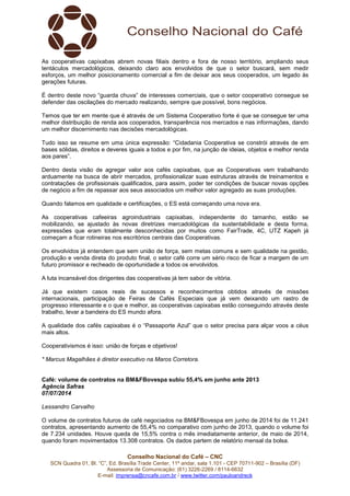 Conselho Nacional do Café – CNC
SCN Quadra 01, Bl. “C”, Ed. Brasília Trade Center, 11º andar, sala 1.101 - CEP 70711-902 – Brasília (DF)
Assessoria de Comunicação: (61) 3226-2269 / 8114-6632
E-mail: imprensa@cncafe.com.br / www.twitter.com/pauloandreck
As cooperativas capixabas abrem novas filiais dentro e fora de nosso território, ampliando seus
tentáculos mercadológicos, deixando claro aos envolvidos de que o setor buscará, sem medir
esforços, um melhor posicionamento comercial a fim de deixar aos seus cooperados, um legado às
gerações futuras.
É dentro deste novo “guarda chuva” de interesses comerciais, que o setor cooperativo consegue se
defender das oscilações do mercado realizando, sempre que possível, bons negócios.
Temos que ter em mente que é através de um Sistema Cooperativo forte é que se consegue ter uma
melhor distribuição de renda aos cooperados, transparência nos mercados e nas informações, dando
um melhor discernimento nas decisões mercadológicas.
Tudo isso se resume em uma única expressão: “Cidadania Cooperativa se constrói através de em
bases sólidas, direitos e deveres iguais a todos e por fim, na junção de ideias, objetos e melhor renda
aos pares”.
Dentro desta visão de agregar valor aos cafés capixabas, que as Cooperativas vem trabalhando
arduamente na busca de abrir mercados, profissionalizar suas estruturas através de treinamentos e
contratações de profissionais qualificados, para assim, poder ter condições de buscar novas opções
de negócio a fim de repassar aos seus associados um melhor valor agregado as suas produções.
Quando falamos em qualidade e certificações, o ES está começando uma nova era.
As cooperativas cafeeiras agroindustriais capixabas, independente do tamanho, estão se
mobilizando, se ajustado às novas diretrizes mercadológicas da sustentabilidade e desta forma,
expressões que eram totalmente desconhecidas por muitos como FairTrade, 4C, UTZ Kapeh já
começam a ficar rotineiras nos escritórios centrais das Cooperativas.
Os envolvidos já entendem que sem união de força, sem metas comuns e sem qualidade na gestão,
produção e venda direta do produto final, o setor café corre um sério risco de ficar a margem de um
futuro promissor e recheado de oportunidade a todos os envolvidos.
A luta incansável dos dirigentes das cooperativas já tem sabor de vitória.
Já que existem casos reais de sucessos e reconhecimentos obtidos através de missões
internacionais, participação de Feiras de Cafés Especiais que já vem deixando um rastro de
progresso interessante e o que e melhor, as cooperativas capixabas estão conseguindo através deste
trabalho, levar a bandeira do ES mundo afora.
A qualidade dos cafés capixabas é o “Passaporte Azul” que o setor precisa para alçar voos a céus
mais altos.
Cooperativismos é isso: união de forças e objetivos!
* Marcus Magalhães é diretor executivo na Maros Corretora.
Café: volume de contratos na BM&FBovespa subiu 55,4% em junho ante 2013
Agência Safras
07/07/2014
Lessandro Carvalho
O volume de contratos futuros de café negociados na BM&FBovespa em junho de 2014 foi de 11.241
contratos, apresentando aumento de 55,4% no comparativo com junho de 2013, quando o volume foi
de 7.234 unidades. Houve queda de 15,5% contra o mês imediatamente anterior, de maio de 2014,
quando foram movimentados 13.308 contratos. Os dados partem de relatório mensal da bolsa.
 