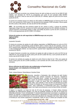 Conselho Nacional do Café – CNC
SCN Quadra 01, Bl. “C”, Ed. Brasília Trade Center, 11º andar, sala 1.101 - CEP 70711-902 – Brasília (DF)
Assessoria de Comunicação: (61) 3226-2269 / 8114-6632
E-mail: imprensa@cncafe.com.br / www.twitter.com/pauloandreck
O volume financeiro envolvido nos contratos futuros de café na bolsa em junho foi de US$ 237,445
milhões, com elevação de 118,1% no comparativo com junho do ano passado (US$ 108,890
milhões). Já contra o mês de maio de 2014 (US$ 305,721 milhões), agora em junho de 2014 houve
queda de 22,3%.
O número de contratos futuros em aberto de café arábica na BM&FBovespa ao final de junho foi de
9.312, com aumento de 19,0% sobre o fim de junho do ano passado (7.823 contratos). Houve queda
de 4,6% contra o mês anterior, de maio de 2014 (9.763 contratos).
ANO – No acumulado dos seis primeiros meses do ano, janeiro a junho, o volume de contratos
negociados chega a 92.210, aumento de 32,0% contra igual período de 2013 (69.834 contratos). O
volume financeiro movimentado chegou a US$ 1,914 bilhão de janeiro a junho de 2014, aumento de
57,5% contra igual período de 2013 (US$ 1,215 bilhão).
Volume de opções de café negociadas na BM&FBovespa caiu em junho
Agência Safras
07/07/2014
Lessandro Carvalho
O volume de contratos de opções de café arábica negociados na BM&FBovespa em junho de 2014
foi de 245 contratos, apresentando queda de 68,0% sobre o mesmo mês do ano passado, junho de
2013, quando foram negociados 765 contratos. Os dados partem de relatório mensal da bolsa. Contra
o mês imediatamente anterior, de maio de 2014, quando foram negociados 94 contratos, houve um
aumento de 160,6%.
O volume financeiro envolvido nos contratos de opções de café na bolsa em junho de 2014 foi de
US$ 978 mil, com aumento de 34,8% sobre junho de 2013 (US$ 726 mil), e com aumento de 505,7%
contra maio de 2014 (US$ 161 mil).
O número de contratos de opções em aberto em junho (final do mês) foi de 1.736, com queda de
52,5% contra junho de 2013 (3.656 contratos), e com aumento de 8,4% contra maio de 2014 (1.601
contratos).
Novas cultivares de café Conilon são multiplicadas no Espírito Santo
Ascom Incaper, com adaptações da Embrapa Café
07/07/2014
Texto: Juliana Esteves, Flávia Bessa e Carolina Costa
Diamante, Jequitibá e Centenária, três cultivares de café Conilon
desenvolvidas pelo Instituto Capixaba de Pesquisa, Assistência
Técnica e Extensão Rural – Incaper, em parceria com a Embrapa
Café e apoio do Consórcio Pesquisa Café, completam um ano de
lançamento e estão em plena fase de multiplicação em jardins
clonais. Mas, como atender a mais de 50% da demanda de mudas
de Conilon do Estado em tão pouco tempo do lançamento? Para o
Incaper, essa matemática é fundamental para que a tecnologia
chegue mais rápido aos produtores rurais de base familiar do Estado.
A lógica é a seguinte: ao longo de mais de 20 anos de pesquisa, o Incaper utilizou diversas
estratégias de melhoramento genético, por meio de avaliação científica de mais de mil clones em
diferentes ambientes. Foram consideradas 17 características associadas à produção e à qualidade da
bebida. Em seguida, os pesquisadores selecionaram e agruparam os clones superiores, obtendo três
novas cultivares, que se diferenciam uma da outra pela época de maturação dos frutos. Cada cultivar
é formada por nove clones superiores e compatíveis. Cada um dos 27 clones que compõem as três
 