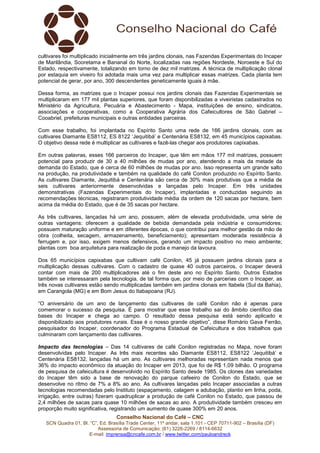Conselho Nacional do Café – CNC
SCN Quadra 01, Bl. “C”, Ed. Brasília Trade Center, 11º andar, sala 1.101 - CEP 70711-902 – Brasília (DF)
Assessoria de Comunicação: (61) 3226-2269 / 8114-6632
E-mail: imprensa@cncafe.com.br / www.twitter.com/pauloandreck
cultivares foi multiplicado inicialmente em três jardins clonais, nas Fazendas Experimentais do Incaper
de Marilândia, Sooretama e Bananal do Norte, localizadas nas regiões Nordeste, Noroeste e Sul do
Estado, respectivamente, totalizando em torno de dez mil matrizes. A técnica de multiplicação clonal
por estaquia em viveiro foi adotada mais uma vez para multiplicar essas matrizes. Cada planta tem
potencial de gerar, por ano, 300 descendentes geneticamente iguais à mãe.
Dessa forma, as matrizes que o Incaper possui nos jardins clonais das Fazendas Experimentais se
multiplicaram em 177 mil plantas superiores, que foram disponibilizadas a viveiristas cadastrados no
Ministério da Agricultura, Pecuária e Abastecimento - Mapa, instituições de ensino, sindicatos,
associações e cooperativas, como a Cooperativa Agrária dos Cafeicultores de São Gabriel –
Cooabriel, prefeituras municipais e outras entidades parceiras.
Com esse trabalho, foi implantada no Espírito Santo uma rede de 166 jardins clonais, com as
cultivares Diamante ES8112, ES 8122 ‘Jequitibá’ e Centenária ES8132, em 45 municípios capixabas.
O objetivo dessa rede é multiplicar as cultivares e fazê-las chegar aos produtores capixabas.
Em outras palavras, esses 166 parceiros do Incaper, que têm em mãos 177 mil matrizes, possuem
potencial para produzir de 30 a 40 milhões de mudas por ano, atendendo a mais da metade da
demanda do Estado, que é cerca de 60 milhões de mudas por ano. Isso representa um grande salto
na produção, na produtividade e também na qualidade do café Conilon produzido no Espírito Santo.
As cultivares Diamante, Jequitibá e Centenária são cerca de 30% mais produtivas que a média de
seis cultivares anteriormente desenvolvidas e lançadas pelo Incaper. Em três unidades
demonstrativas (Fazendas Experimentais do Incaper), implantadas e conduzidas seguindo as
recomendações técnicas, registraram produtividade média da ordem de 120 sacas por hectare, bem
acima da média do Estado, que é de 35 sacas por hectare.
As três cultivares, lançadas há um ano, possuem, além de elevada produtividade, uma série de
outras vantagens: oferecem a qualidade de bebida demandada pela indústria e consumidores;
possuem maturação uniforme e em diferentes épocas, o que contribui para melhor gestão da mão de
obra (colheita, secagem, armazenamento, beneficiamento); apresentam moderada resistência à
ferrugem e, por isso, exigem menos defensivos, gerando um impacto positivo no meio ambiente;
plantas com boa arquitetura para realização de poda e manejo da lavoura.
Dos 65 municípios capixabas que cultivam café Conilon, 45 já possuem jardins clonais para a
multiplicação dessas cultivares. Com o cadastro de quase 40 outros parceiros, o Incaper deverá
contar com mais de 200 multiplicadores até o fim deste ano no Espírito Santo. Outros Estados
também se interessaram pela tecnologia, de tal forma que, por meio de parcerias com o Incaper, as
três novas cultivares estão sendo multiplicadas também em jardins clonais em Itabela (Sul da Bahia),
em Carangola (MG) e em Bom Jesus do Itabapoana (RJ).
“O aniversário de um ano de lançamento das cultivares de café Conilon não é apenas para
comemorar o sucesso da pesquisa. É para mostrar que esse trabalho sai do âmbito científico das
bases do Incaper e chega ao campo. O resultado dessa pesquisa está sendo aplicado e
disponibilizado aos produtores rurais. Esse é o nosso grande objetivo”, disse Romário Gava Ferrão,
pesquisador do Incaper, coordenador do Programa Estadual de Cafeicultura e dos trabalhos que
culminaram com lançamento das cultivares.
Impacto das tecnologias – Das 14 cultivares de café Conilon registradas no Mapa, nove foram
desenvolvidas pelo Incaper. As três mais recentes são Diamante ES8112, ES8122 ‘Jequitibá’ e
Centenária ES8132, lançadas há um ano. As cultivares melhoradas representam nada menos que
36% do impacto econômico da atuação do Incaper em 2013, que foi de R$ 1,09 bilhão. O programa
de pesquisa de cafeicultura é desenvolvido no Espírito Santo desde 1985. Os clones das variedades
do Incaper têm sido a base de renovação do parque cafeeiro de Conilon do Estado, que se
desenvolve no ritmo de 7% a 8% ao ano. As cultivares lançadas pelo Incaper associadas a outras
tecnologias recomendadas pelo Instituto (espaçamento, calagem e adubação, plantio em linha, poda,
irrigação, entre outras) fizeram quadruplicar a produção de café Conilon no Estado, que passou de
2,4 milhões de sacas para quase 10 milhões de sacas ao ano. A produtividade também cresceu em
proporção muito significativa, registrando um aumento de quase 300% em 20 anos.
 