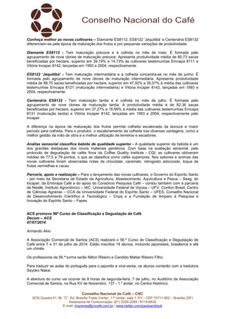 Conselho Nacional do Café – CNC
SCN Quadra 01, Bl. “C”, Ed. Brasília Trade Center, 11º andar, sala 1.101 - CEP 70711-902 – Brasília (DF)
Assessoria de Comunicação: (61) 3226-2269 / 8114-6632
E-mail: imprensa@cncafe.com.br / www.twitter.com/pauloandreck
Conheça melhor as novas cultivares – Diamante ES8112, ES8122 ‘Jequitibá’ e Centenária ES8132
diferenciam-se pela época de maturação dos frutos e por pequenas variações de produtividade.
Diamante ES8112 - Tem maturação precoce e é colhida no mês de maio. É formada pelo
agrupamento de nove clones de maturação precoce. Apresenta produtividade média de 80,73 sacas
beneficiadas por hectare, superior em 39,19% e 14,73% às cultivares testemunhas Emcapa 8111 e
Vitória Incaper 8142, lançadas em 1993 e 2004, respectivamente.
ES8122 ‘Jequitibá’ - Tem maturação intermediária e a colheita concentra-se no mês de junho. É
formada pelo agrupamento de nove clones de maturação intermediária. Apresenta produtividade
média de 88,75 sacas beneficiadas por hectare, superior em 47,92% e 26,07% à média das cultivares
testemunhas Emcapa 8121 (maturação intermediária) e Vitória Incaper 8142, lançadas em 1993 e
2004, respectivamente.
Centenária ES8132 - Tem maturação tardia e é colhida no mês de julho. É formada pelo
agrupamento de nove clones de maturação tardia. A produtividade média é de 82,36 sacas
beneficiadas por hectare, superior em 37,27% e 16,99% à média das cultivares testemunhas Emcapa
8131 (maturação tardia) e Vitória Incaper 8142, lançadas em 1993 e 2004, respectivamente pelo
Incaper.
A diferença na época de maturação dos frutos permite colheita escalonada da lavoura e maior
período para colheita. Para o produtor, o escalonamento da colheita traz diversas vantagens, como a
melhor gestão da mão de obra e a melhor utilização de terreiros e secadores.
Análise sensorial classifica bebida de qualidade superior - A qualidade superior da bebida é um
dos grandes destaques dos novos materiais genéticos. Com base na avaliação sensorial, pelo
protocolo de degustação de cafés finos da Coffee Quality Institute - CQI, as cultivares obtiveram
médias de 77,5 a 79 pontos, o que as classifica como cafés superiores. Nos sabores e aromas das
novas cultivares foram observadas notas de chocolate, caramelo, retrogosto adocicado, toque de
frutas vermelhas e cacau.
Parceria, apoio e realização – Para o lançamento das novas cultivares, o Governo do Espírito Santo
- por meio da Secretaria de Estado da Agricultura, Abastecimento, Aquicultura e Pesca – Seag, do
Incaper, da Embrapa Café e do apoio do Consórcio Pesquisa Café – contou também com a parceria
da Nestlé, Instituto Agronômico – IAC, Universidade Federal de Viçosa – UFV, Conilon Brasil, Centro
de Ciências Agrárias – CCA da Universidade Federal do Espírito Santo – UFES, Conselho Nacional
de Desenvolvimento Científico e Tecnológico – Cnpq e a Fundação de Amparo à Pesquisa e
Inovação do Espírito Santo – Fapes.
ACS promove 56º Curso de Classificação e Degustação de Café
Decom – ACS
07/07/2014
Armando Akio
A Associação Comercial de Santos (ACS) realizará o 56.º Curso de Classificação e Degustação de
Café entre 7 e 31 de julho de 2014. Estão inscritos 18 alunos, incluindo japoneses, brasileiros e até
um chinês.
Os professores da 56.ª turma serão Nilton Ribeiro e Candido Mattar Ribeiro Filho.
Para traduzir as aulas do português para o japonês e vice-versa, os alunos contarão com a tradutora
Sayoko Nakai.
A abertura do curso vai ocorrer às 8 horas de segunda-feira, 7 de julho, no Auditório da Associação
Comercial de Santos, na Rua XV de Novembro, 137 - 1.º andar, no Centro Histórico.
 