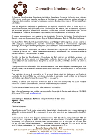 Conselho Nacional do Café – CNC
SCN Quadra 01, Bl. “C”, Ed. Brasília Trade Center, 11º andar, sala 1.101 - CEP 70711-902 – Brasília (DF)
Assessoria de Comunicação: (61) 3226-2269 / 8114-6632
E-mail: imprensa@cncafe.com.br / www.twitter.com/pauloandreck
O Curso de Classificação e Degustação de Café da Associação Comercial de Santos teve início em
1989, com o objetivo de capacitar os alunos a identificar as características do produto, atender às
exigências do mercado e criar oportunidades de negócios. Desde então, mais de 800 alunos já foram
habilitados.
Além de despertar o interesse de profissionais do mercado cafeeiro do Brasil, o curso da ACS é
reconhecido também pelos principais países consumidores. No mês de julho de cada ano, japoneses
que atuam em empresas relacionadas à indústria do café vêm a Santos especialmente para o curso
da Associação Comercial. Profissionais de outras nações complementam as turmas de julho.
O curso é supervisionado pelo presidente da Associação Comercial de Santos, Roberto Clemente
Santini, e pela coordenadora da Câmara Setorial de Exportadores de Café da ACS, Evelyse Lopes.
São duas horas diárias durante quatro semanas de aprendizagem teórica e prática sobre a história do
café, produção, armazenagem, aspectos econômicos nacionais e internacionais, legislação,
tecnologia, fiscalização, identificação de grãos, prova de bebida e desenvolvimento de blends.
As aulas teóricas são ministradas na Sala de Classificação e Degustação de Café da Associação
Comercial de Santos, no 3.º andar. Palestras ministradas por especialistas - em sustentabilidade e no
mercado cafeeiro - complementam as aulas.
Também na Sala de Classificação e Degustação de Café ocorrem as atividades práticas - de
classificação dos grãos verdes e de degustação, realizadas diariamente, até o final do curso. Os
alunos observam as características dos grãos e provam os cafés, sentindo o aroma e o sabor da
bebida.
O programa do curso inclui ainda visita a uma fazenda de café, a uma empresa de torrefação e a um
terminal de exportação e beneficiamento de café, este da Dínamo Armazéns Gerais, o único no Porto
de Santos.
Para participar do curso é necessário ter 18 anos de idade, cópia do diploma ou certificado de
conclusão do Ensino Médio ou equivalente, atestado de sanidade bucal emitido por profissional
habilitado e cópia da carteira de identidade (RG) ou passaporte.
Ao final, os alunos com frequência mínima de 80% e com bom desempenho nas aulas recebem
certificado e carteira de classificador, além de uma colher de prova de café.
O curso tem edições em março, maio, julho, setembro e novembro.
Mais informações podem ser obtidas na Associação Comercial de Santos, pelo telefone (13) 3212-
8200, ramal 220, e-mail: acs@acs.org.br
Café: estoques de robusta do Vietnã atingem mínimas de dois anos
Agência Safras
07/07/2014
Cândida Schaedler
Os cafeicultores do Vietnã, maior país produtor da variedade robusta, estão com o menor estoque de
grãos não vendidos desde 2012 - e isso depois de uma safra recorde, o que frisa projeções de déficit
global.
As reservas no final do mês de junho correspondem a 15% da colheita, comparado com 18% em
junho de 2013, segundo a média de estimativas de nove traders e analistas compiladas pela
Bloomberg. Essa proporção é a menor para o período desde 2012. A produção, por sua vez, deve
cair 4%, para 1,65 milhão de toneladas (27,5 milhões de sacas de 60 kg) em 2014/15, de um recorde
de 1,72 milhão de toneladas (28,7 milhões de sacas) na temporada 2013/14.
 
