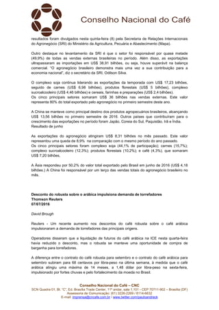 Conselho Nacional do Café – CNC
SCN Quadra 01, Bl. “C”, Ed. Brasília Trade Center, 11º andar, sala 1.101 - CEP 70711-902 – Brasília (DF)
Assessoria de Comunicação: (61) 3226-2269 / 8114-6632
E-mail: imprensa@cncafe.com.br / www.twitter.com/pauloandreck
resultados foram divulgados nesta quinta-feira (8) pela Secretaria de Relações Internacionais
do Agronegócio (SRI) do Ministério da Agricultura, Pecuária e Abastecimento (Mapa).
Outro destaque no levantamento da SRI é que o setor foi responsável por quase metade
(49,9%) de todas as vendas externas brasileiras no período. Além disso, as exportações
ultrapassaram as importações em US$ 38,91 bilhões, ou seja, houve superávit na balança
comercial. “O agronegócio brasileiro demonstra mais uma vez a sua contribuição para a
economia nacional”, diz o secretário da SRI, Odilson Silva.
O complexo soja continua liderando as exportações da temporada com US$ 17,23 bilhões,
seguido de carnes (US$ 6,98 bilhões), produtos florestais (US$ 5 bilhões), complexo
sucroalcooleiro (US$ 4,46 bilhões) e cereais, farinhas e preparações (US$ 2,4 bilhões).
Os cinco principais setores somaram US$ 36 bilhões nas vendas externas. Este valor
representa 80% do total exportado pelo agronegócio no primeiro semestre deste ano.
A China se manteve como principal destino dos produtos agropecuários brasileiros, alcançando
US$ 13,56 bilhões no primeiro semestre de 2016. Outros países que contribuíram para o
crescimento das exportações no período foram Japão, Coreia do Sul, Paquistão, Irã e Índia.
Resultado de junho
As exportações do agronegócio atingiram US$ 8,31 bilhões no mês passado. Este valor
representou uma queda de 8,9% na comparação com o mesmo período do ano passado.
Os cinco principais setores foram complexo soja (44,1% de participação); carnes (15,7%);
complexo sucroalcooleiro (12,3%); produtos florestais (10,2%); e café (4,3%), que somaram
US$ 7,20 bilhões,
A Ásia respondeu por 50,2% do valor total exportado pelo Brasil em junho de 2016 (US$ 4,18
bilhões.) A China foi responsável por um terço das vendas totais do agronegócio brasileiro no
mês.
Desconto do robusta sobre o arábica impulsiona demanda de torrefadores
Thomson Reuters
07/07/2016
David Brough
Reuters - Um recente aumento nos descontos do café robusta sobre o café arábica
impulsionaram a demanda de torrefadores das principais origens.
Operadores disseram que a liquidação de futuros do café arábica na ICE nesta quarta-feira
havia reduzido o desconto, mas o robusta se manteve uma oportunidade de compra de
barganha para torrefadores.
A diferença entre o contrato do café robusta para setembro e o contrato do café arábica para
setembro subiram para 68 centavos por libra-peso na última semana, à medida que o café
arábica atingiu uma máxima de 14 meses, a 1,48 dólar por libra-peso na sexta-feira,
impulsionado por fortes chuvas e pelo fortalecimento da moeda no Brasil.
 