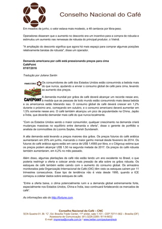 Conselho Nacional do Café – CNC
SCN Quadra 01, Bl. “C”, Ed. Brasília Trade Center, 11º andar, sala 1.101 - CEP 70711-902 – Brasília (DF)
Assessoria de Comunicação: (61) 3226-2269 / 8114-6632
E-mail: imprensa@cncafe.com.br / www.twitter.com/pauloandreck
Em meados de junho, o valor estava mais modesto, a 48 centavos por libra-peso.
Operadores disseram que o aumento no desconto era um incentivo para a compra de robusta e
estimulou um aumento nas remessas de robusta do principal produtor, o Vietnã.
"A ampliação do desconto significa que agora há mais espaço para comprar algumas posições
relativamente baratas de robusta", disse um operador.
Demanda americana por café está pressionando preços para cima
CaféPoint
07/07/2016
Tradução por Juliana Santin
Os consumidores de café dos Estados Unidos estão consumindo a bebida mais
do que nunca, ajudando a enviar o consumo global de café para cima, levando
ao aumento dos preços.
A demanda mundial por grãos de café deverá alcançar um recorde nesse ano,
à medida que as pessoas de todo mundo estão consumindo mais dessa bebida
e os americanos estão liderando isso. O consumo global de café deverá crescer em 1,2%
durante o próximo ano, começando em outubro, e o consumo americano deverá aumentar em
1,5% somente nesse ano. O café também alcançou um pico de popularidade na China, Japão
e Índia, que deverão demandar mais café do que nunca localmente.
“Com os Estados Unidos sendo o maior consumidor, qualquer crescimento na demanda criará
mudanças massivas no equilíbrio entre demanda e oferta”, disse o gerente de portfólio e
analista de commodities do Loomis Sayles, Harish Sundaresh.
A alta demanda está levando a preços maiores dos grãos. Os preços futuros do café arábica
aumentaram em 20% em junho, marcando o maior ganho mensal desde fevereiro de 2014. Os
futuros do café arábica agora estão em cerca de US$ 1,4565 por libra, e o Citigroup estima que
os preços podem alcançar US$ 1,50 na segunda metade de 2017. Os preços do café robusta
também aumentaram, em 4,2% no mês passado.
Além disso, algumas plantações de café não estão tendo um ano excelente no Brasil, o que
poderia restringir a oferta e colocar ainda mais pressão de alta sobre os grãos robusta. Os
estoques de café também estão caindo com o aumento do consumo global. Os armazéns
monitorados pela Organização Internacional de Café (OIC) têm visto os estoques caírem por 11
trimestres consecutivos. Esse tipo de tendência não é vista desde 1995, quando a ICE
começou a coletar dados sobre estoques de café.
“Entre a oferta baixa, o clima potencialmente ruim e a demanda global extremamente forte,
especialmente nos Estados Unidos, China e Índia, isso continuará fortalecendo os mercados de
café”.
As informações são do http://fortune.com.
 