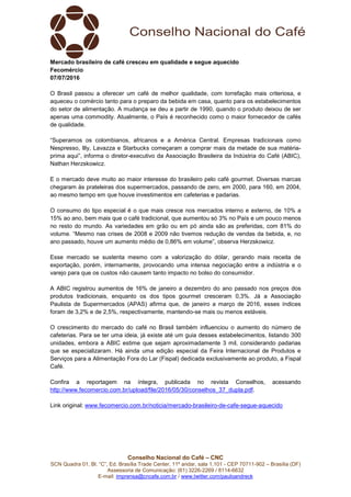 Conselho Nacional do Café – CNC
SCN Quadra 01, Bl. “C”, Ed. Brasília Trade Center, 11º andar, sala 1.101 - CEP 70711-902 – Brasília (DF)
Assessoria de Comunicação: (61) 3226-2269 / 8114-6632
E-mail: imprensa@cncafe.com.br / www.twitter.com/pauloandreck
Mercado brasileiro de café cresceu em qualidade e segue aquecido
Fecomércio
07/07/2016
O Brasil passou a oferecer um café de melhor qualidade, com torrefação mais criteriosa, e
aqueceu o comércio tanto para o preparo da bebida em casa, quanto para os estabelecimentos
do setor de alimentação. A mudança se deu a partir de 1990, quando o produto deixou de ser
apenas uma commodity. Atualmente, o País é reconhecido como o maior fornecedor de cafés
de qualidade.
“Superamos os colombianos, africanos e a América Central. Empresas tradicionais como
Nespresso, Illy, Lavazza e Starbucks começaram a comprar mais da metade de sua matéria-
prima aqui”, informa o diretor-executivo da Associação Brasileira da Indústria do Café (ABIC),
Nathan Herzskowicz.
E o mercado deve muito ao maior interesse do brasileiro pelo café gourmet. Diversas marcas
chegaram às prateleiras dos supermercados, passando de zero, em 2000, para 160, em 2004,
ao mesmo tempo em que houve investimentos em cafeterias e padarias.
O consumo do tipo especial é o que mais cresce nos mercados interno e externo, de 10% a
15% ao ano, bem mais que o café tradicional, que aumentou só 3% no País e um pouco menos
no resto do mundo. As variedades em grão ou em pó ainda são as preferidas, com 81% do
volume. “Mesmo nas crises de 2008 e 2009 não tivemos redução de vendas da bebida, e, no
ano passado, houve um aumento médio de 0,86% em volume”, observa Herzskowicz.
Esse mercado se sustenta mesmo com a valorização do dólar, gerando mais receita de
exportação, porém, internamente, provocando uma intensa negociação entre a indústria e o
varejo para que os custos não causem tanto impacto no bolso do consumidor.
A ABIC registrou aumentos de 16% de janeiro a dezembro do ano passado nos preços dos
produtos tradicionais, enquanto os dos tipos gourmet cresceram 0,3%. Já a Associação
Paulista de Supermercados (APAS) afirma que, de janeiro a março de 2016, esses índices
foram de 3,2% e de 2,5%, respectivamente, mantendo-se mais ou menos estáveis.
O crescimento do mercado do café no Brasil também influenciou o aumento do número de
cafeterias. Para se ter uma ideia, já existe até um guia desses estabelecimentos, listando 300
unidades, embora a ABIC estime que sejam aproximadamente 3 mil, considerando padarias
que se especializaram. Há ainda uma edição especial da Feira Internacional de Produtos e
Serviços para a Alimentação Fora do Lar (Fispal) dedicada exclusivamente ao produto, a Fispal
Café.
Confira a reportagem na íntegra, publicada no revista Conselhos, acessando
http://www.fecomercio.com.br/upload/file/2016/05/30/conselhos_37_dupla.pdf.
Link original: www.fecomercio.com.br/noticia/mercado-brasileiro-de-cafe-segue-aquecido
 