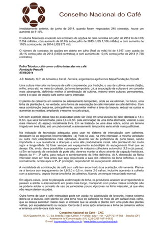 Conselho Nacional do Café – CNC
SCN Quadra 01, Bl. “C”, Ed. Brasília Trade Center, 11º andar, sala 1.101 - CEP 70711-902 – Brasília (DF)
Assessoria de Comunicação: (61) 3226-2269 / 8114-6632
E-mail: imprensa@cncafe.com.br / www.twitter.com/pauloandreck
imediatamente anterior, de junho de 2014, quando foram negociados 245 contratos, houve um
aumento de 81,6%.
O volume financeiro envolvido nos contratos de opções de café na bolsa em julho de 2014 foi de US$
2,054 milhões, com aumento de 85,6% sobre julho de 2013 (US$ 1,106 milhão), e com aumento de
110% contra junho de 2014 (US$ 978 mil).
O número de contratos de opções em aberto em julho (final do mês) foi de 1.917, com queda de
48,1% contra julho de 2013 (3.694 contratos), e com aumento de 10,4% contra junho de 2014 (1.736
contratos).
Folha Técnica: café como cultivo intercalar em café
Fundação Procafé
07/08/2014
J.B. Matiello, S.R. de Almeida e Iran B. Ferreira, engenheiros agrônomos Mapa/Fundação Procafé
Uma cultura intercalar na lavoura de café compreende, por tradição, o uso de cultivos anuais (feijão,
milho, arroz etc) no meio do cafezal, de forma temporária. Já, a associação de culturas é um conceito
mais abrangente, definindo melhor a combinação de cultivos, mesmo entre culturas permanentes,
como é o caso do próprio café como cultivo intercalar.
O plantio de cafeeiros em sistema de adensamento temporário, onde se vai eliminar, no futuro, uma
linha da plantação é, na verdade, uma forma de associação de café intercalar ao café definitivo. Com
essa combinação busca-se, principalmente, aproveitar melhor a área da lavoura, reduzir os custos e
aumentar as receitas, ampliando o retorno no curto prazo.
Um bom exemplo desse tipo de associação pode ser visto em uma lavoura de café plantada a 1,8 x
0,5m, que será transformada, para 3,6 x 0,5m, pela eliminação de uma linha alternada, visando o uso
mais intensivo do espaço inicialmente livre. Em se tratando de uma área nobre, como um terreno
irrigado em área total, sob um pivô normal, o adensamento temporário seria ainda mais justificável.
Na indicação da tecnologia adequada, para usar no sistema de intercalação com cafeeiros,
destacam-se as seguintes recomendações - a) Pode-se usar, na linha intercalar, a mesma variedade
ou outra com características mais indicadas, devendo ser de preferência de porte baixo, sendo
importante a sua resistência a doenças e uma alta produtividade inicial, não precisando ter muito
vigor e longevidade. b) Usar sempre um espaçamento submúltiplo do espaçamento final que se
deseja. Ele, ainda, deve possibilitar a passagem de máquina colhedeira automotriz (1,8 m já passa).
c) Em se tratando de variedade de porte alto, deve-se manter a altura através de capação herbácea,
depois da 1ª - 2ª safra, para reduzir o sombreamento da linha definitiva. d) A eliminação da fileira
intercalar deve ser feita antes que seja prejudicada a saia dos cafeeiros da linha definitiva, o que,
normalmente, ocorre após a 3ª- 4ª produção, dependendo do espaçamento utilizado.
A modalidade de combinação de café com café tem encontrado boa aceitação, ultimamente. Planta-
se a lavoura com espaçamento de 1,8-2,0 x 0,5 m, tira-se 2-3 safras, inclusive operando a colheita
com a automotriz, depois tira-se uma linha de cafeeiros, ficando um renque mecanizado normal.
Em alguns casos, onde foi planejada a eliminação de linha, os produtores acabam se arrependendo e
passam a adotar o adensamento em prazo mais longo, manejando com podas. Nessa condição não
se poderia adotar o conceito de uso de variedades pouco vigorosas na linha intercalar, já que elas
não responderiam a podas.
Outra forma de usar o café intercalado pode ser usada na substituição de lavouras. Nesse sistema
dobra-se a lavoura, com plantio de uma linha nova de cafeeiros no meio de um cafezal mais velho,
que se deseja substituir. Neste caso, é indicado que se acople o plantio com uma poda das plantas
velhas, por esqueletamento ou recepa. Cerca de 2 anos após arranca-se a linha de cafeeiros velhos
e teríamos uma lavoura toda nova.
 