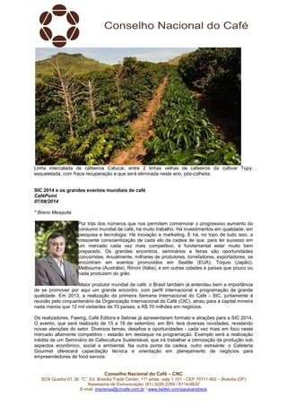 Conselho Nacional do Café – CNC
SCN Quadra 01, Bl. “C”, Ed. Brasília Trade Center, 11º andar, sala 1.101 - CEP 70711-902 – Brasília (DF)
Assessoria de Comunicação: (61) 3226-2269 / 8114-6632
E-mail: imprensa@cncafe.com.br / www.twitter.com/pauloandreck
Linha intercalada de cafeeiros Catucai, entre 2 linhas velhas de cafeeiros da cultivar Tupy,
esqueletada, com fraca recuperação e que será eliminada neste ano, pós-colheita.
SIC 2014 e os grandes eventos mundiais de café
CaféPoint
07/08/2014
* Breno Mesquita
Por trás dos números que nos permitem comemorar o progressivo aumento do
consumo mundial de café, há muito trabalho. Há investimentos em qualidade, em
pesquisa e tecnologia. Há inovação e marketing. E há, no topo de tudo isso, a
crescente conscientização de cada elo da cadeia de que, para ter sucesso em
um mercado cada vez mais competitivo, é fundamental estar muito bem
preparado. Os grandes encontros, seminários e feiras são oportunidades
concorridas. Anualmente, milhares de produtores, torrefadores, exportadores, se
encontram em eventos promovidos em Seattle (EUA), Tóquio (Japão),
Melbourne (Austrália), Rimini (Itália), e em outras cidades e países que pouco ou
nada produzem do grão.
Maior produtor mundial de café, o Brasil também já entendeu bem a importância
de se promover por aqui um grande encontro, com perfil internacional e programação de grande
qualidade. Em 2013, a realização da primeira Semana Internacional do Café - SIC, juntamente à
reunião pelo cinquentenário da Organização Internacional do Café (OIC), atraiu para a capital mineira
nada menos que 12 mil visitantes de 70 países, e R$ 70 milhões em negócios.
Os realizadores, Faemg, Café Editora e Sebrae já apresentaram formato e atrações para a SIC 2014.
O evento, que será realizado de 15 a 18 de setembro, em BH, terá diversas novidades, revelando
novas atenções do setor. Diversos temas, desafios e oportunidades - cada vez mais em foco neste
mercado altamente competitivo - estarão em destaque na programação. Exemplo será a realização
inédita de um Seminário de Cafeicultura Sustentável, que irá trabalhar a otimização da produção sob
aspectos econômico, social e ambiental. Na outra ponta da cadeia, outro estreante: o Cafeteria
Gourmet oferecerá capacitação técnica e orientação em planejamento de negócios para
empreendedores de food service.
 
