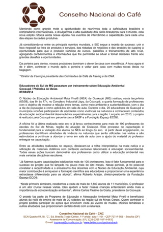 Conselho Nacional do Café – CNC
SCN Quadra 01, Bl. “C”, Ed. Brasília Trade Center, 11º andar, sala 1.101 - CEP 70711-902 – Brasília (DF)
Assessoria de Comunicação: (61) 3226-2269 / 8114-6632
E-mail: imprensa@cncafe.com.br / www.twitter.com/pauloandreck
Mantendo como grande mote a oportunidade de reunirmos toda a cafeicultura brasileira e
compradores internacionais, e divulgarmos a alta qualidade dos cafés brasileiros para o mundo, esta
nova edição reforça ainda nossa aposta nos eventos de intercâmbio e capacitação para cada uma
das etapas da cadeia produtiva.
Já consolidando-se entre os principais eventos mundiais, a SIC segue a receita de sucesso: unir o
foco negocial da feira de produtos e serviços, das rodadas de negócios e das sessões de cupping à
oportunidade para que o produtor participe de cursos, palestras e treinamentos de alto nível,
agregando conhecimentos e informações que lhe permitirão se situar e tomar decisões frente aos
grandes desafios e oportunidades.
Da porteira para dentro, nossos produtores dominam o dever de casa com excelência. A hora agora é
de ir além, conhecer o mundo após a porteira e voltar para casa com muitas novas ideias na
bagagem.
* Diretor da Faemg e presidente das Comissões de Café da Faemg e da CNA.
Educadores do Sul de MG passaram por treinamento sobre Educação Ambiental
Cooxupé / Phábrica de Ideias
07/08/2014
O Núcleo de Educação Ambiental Mata Viva® (NEA) de Guaxupé (MG) realizou nesta terça-feira
(05/08), das 8h às 17h, no Complexo Industrial Japy, da Cooxupé, a quarta formação de professores
com o objetivo de mostrar a relação entre temas, como meio ambiente e sustentabilidade, com o dia
a dia da população e como aplicá-los em sala de aula. Durante o dia, 20 educadores de Guaxupé e
municípios vizinhos participaram de atividades como vivências na natureza e conheceram conteúdos
de educação socioambiental desenvolvidos especialmente para a região. Lançado em 2013, o projeto
é realizado pela Cooxupé em parceria com a BASF e a Fundação Espaço ECO®.
A oficina foi a última realizada este ano e já levou conhecimento para mais de 100 professores de
escolas do Sul de Minas, região de atuação da Cooxupé. Este processo de capacitação é
fundamental para a visitação dos alunos no NEA ao longo do ano. A partir deste engajamento, os
professores identificam atividades de vivência na natureza que serão utilizadas nas visitas e são
estimulados a continuar a abordar o tema em sala de aula com a ajuda do material do professor
entregue na capacitação.
Entre as atividades realizadas no espaço, destacam-se a trilha interpretativa na mata nativa e a
utilização de materiais didáticos com conteúdo exclusivo relacionado à educação socioambiental.
Todas essas ações buscam demonstrar aos professores como utilizar a educação ambiental nas
mais variadas disciplinas escolares.
“Já fizemos quatro capacitações totalizando mais de 100 professores. Isso é fator fundamental para o
sucesso do projeto que foi lançado há pouco mais de oito meses. Nesse período, já foi possível
constatar a receptividade e o entusiasmo dos docentes com o Núcleo de Educação Ambiental, cuja
maior contribuição é enriquecer a formação científica aos educadores e proporcionar uma experiência
extraclasse diferenciada para os alunos”, afirma Roberto Araújo, diretor-presidente da Fundação
Espaço ECO®.
“Neste primeiro semestre, recebemos a visita de mais de 1.500 alunos de 11 municípios. O professor
é um ator crucial nessas visitas. Eles ajudam a fazer nossas crianças entenderem ainda mais a
importância da conscientização ambiental”, afirma Carlos Paulino da Costa, presidente da Cooxupé.
O projeto faz parte do Programa de Educação e Adequação Ambiental Mata Viva® e beneficiará
alunos da rede de ensino de mais de 20 cidades da região sul de Minas Gerais. Quem conhecer o
projeto poderá participar de ações que envolvem visita ao viveiro de mudas, oficinas temáticas e
outras atividades que proporcionam contato direto com a natureza.
 