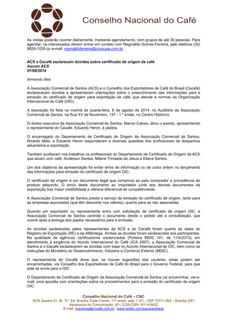 Conselho Nacional do Café – CNC
SCN Quadra 01, Bl. “C”, Ed. Brasília Trade Center, 11º andar, sala 1.101 - CEP 70711-902 – Brasília (DF)
Assessoria de Comunicação: (61) 3226-2269 / 8114-6632
E-mail: imprensa@cncafe.com.br / www.twitter.com/pauloandreck
As visitas poderão ocorrer diariamente, mediante agendamento, com grupos de até 30 pessoas. Para
agendar, os interessados devem entrar em contato com Reginaldo Gomes Ferreira, pelo telefone (35)
9829-1028 ou e-mail: reginaldoferreira@cooxupe.com.br.
ACS e Cecafé esclarecem dúvidas sobre certificado de origem de café
Ascom ACS
07/08/2014
Armando Akio
A Associação Comercial de Santos (ACS) e o Conselho dos Exportadores de Café do Brasil (Cecafé)
esclareceram dúvidas e apresentaram orientações sobre o preenchimento das informações para a
emissão do certificado de origem para exportação de café, que atende a normas da Organização
Internacional do Café (OIC).
A exposição foi feita na manhã de quarta-feira, 6 de agosto de 2014, no Auditório da Associação
Comercial de Santos, na Rua XV de Novembro, 137 - 1.º andar, no Centro Histórico.
O diretor executivo da Associação Comercial de Santos, Marcio Calves, abriu o evento, apresentando
o representante do Cecafé, Eduardo Heron, à plateia.
O encarregado do Departamento de Certificado de Origem da Associação Comercial de Santos,
Ricardo Melo, e Eduardo Heron responderam a diversas questões dos profissionais de despachos
aduaneiros e exportação.
Também auxiliaram nos trabalhos os profissionais do Departamento de Certificado de Origem da ACS
que atuam com café: Anderson Santos, Milene Trindade de Jesus e Eliana Santos.
Um dos objetivos da apresentação foi evitar erros de informação ou de outra ordem no lançamento
das informações para emissão do certificado de origem OIC.
O certificado de origem é um documento legal que comprova ao país comprador a procedência do
produto adquirido. O envio deste documento ao importador junto aos demais documentos da
exportação traz maior credibilidade e oferece diferencial de competitividade.
A Associação Comercial de Santos presta o serviço de emissão do certificado de origem, tanto para
as empresas associadas (que têm desconto nos valores), quanto para as não associadas.
Quando um exportador ou representante entra com solicitação de certificado de origem OIC, a
Associação Comercial de Santos controla o documento desde o pedido até a consolidação, que
ocorre após a entrega dos papéis necessários para a emissão.
As dúvidas esclarecidas pelos representantes da ACS e do Cecafé foram quanto às datas do
Registro de Exportação (RE) e da Alfândega. Ambas as dúvidas foram esclarecidas aos participantes.
Na qualidade de agências certificadoras credenciadas (Portaria MDIC 141, de 11/4/2013), em
atendimento à exigência do Acordo Internacional do Café (ICA 2007), a Associação Comercial de
Santos e o Cecafé esclarecerem as dúvidas com base no Acordo Internacional da OIC, bem como as
instruções do Ministério do Desenvolvimento, Indústria e Comércio Exterior (MDIC).
O representante do Cecafé disse que, se houver sugestões dos usuários, estas podem ser
encaminhadas, via Conselho dos Exportadores de Café do Brasil para o Governo Federal, para que
este as envie para a OIC.
O Departamento de Certificado de Origem da Associação Comercial de Santos vai encaminhar, via e-
mail, uma apostila com orientações sobre os procedimentos para a emissão do certificado de origem
OIC.
 