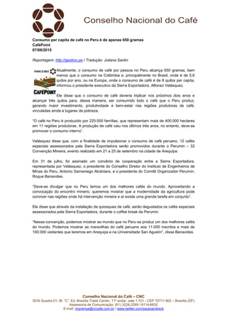 Conselho Nacional do Café – CNC
SCN Quadra 01, Bl. “C”, Ed. Brasília Trade Center, 11º andar, sala 1.101 - CEP 70711-902 – Brasília (DF)
Assessoria de Comunicação: (61) 3226-2269 / 8114-6632
E-mail: imprensa@cncafe.com.br / www.twitter.com/pauloandreck
Consumo per capita de café no Peru é de apenas 650 gramas
CaféPoint
07/08/2015
Reportagem: http://gestion.pe / Tradução: Juliana Santin
Atualmente, o consumo de café por pessoa no Peru alcança 650 gramas, bem
menos que o consumo na Colômbia e, principalmente no Brasil, onde é de 5,6
quilos por ano, ou na Europa, onde o consumo de café é de 8 quilos per capita,
informou o presidente executivo da Sierra Exportadora, Alfonso Velásquez.
Ele disse que o consumo de café deveria triplicar nos próximos dois anos e
alcançar três quilos para, dessa maneira, ser consumido todo o café que o Peru produz,
gerando maior investimento, produtividade e bem-estar nas regiões produtoras de café,
vinculadas ainda a lugares de pobreza.
“O café no Peru é produzido por 225.000 famílias, que representam mais de 400.000 hectares
em 11 regiões produtoras. A produção de café caiu nos últimos três anos, no entanto, deve-se
promover o consumo interno”.
Velásquez disse que, com a finalidade de impulsionar o consumo de café peruano, 12 cafés
especiais assessorados pela Sierra Exportadora serão promovidos durante o Perumin – 32
Convenção Mineira, evento realizado em 21 a 25 de setembro na cidade de Arequipa.
Em 31 de julho, foi assinado um convênio de cooperação entre a Sierra Exportadora,
representada por Velásquez, o presidente do Conselho Diretor do Instituto de Engenheiros de
Minas do Peru, Antonio Samaniego Alcántara, e o presidente do Comitê Organizador Perumin,
Roque Benavides.
“Deve-se divulgar que no Peru temos um dos melhores cafés do mundo. Aproveitando a
convocação do encontro mineiro, queremos mostrar que a modernidade da agricultura pode
conviver nas regiões onde há intervenção mineira e aí existe uma grande tarefa em conjunto”.
Ele disse que através da instalação de quiosques de café, serão degustados os cafés especiais
assessorados pela Sierra Exportadora, durante o coffee break da Perumin.
“Nessa convenção, podemos mostrar ao mundo que no Peru se produz um dos melhores cafés
do mundo. Podemos mostrar as maravilhas do café peruano aos 11.000 inscritos e mais de
100.000 visitantes que teremos em Arequipa e na Universidade San Agustín”, disse Benavides.
 