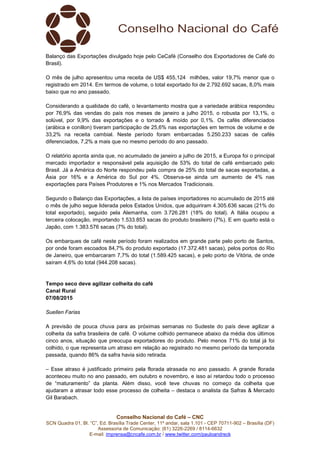 Conselho Nacional do Café – CNC
SCN Quadra 01, Bl. “C”, Ed. Brasília Trade Center, 11º andar, sala 1.101 - CEP 70711-902 – Brasília (DF)
Assessoria de Comunicação: (61) 3226-2269 / 8114-6632
E-mail: imprensa@cncafe.com.br / www.twitter.com/pauloandreck
Balanço das Exportações divulgado hoje pelo CeCafé (Conselho dos Exportadores de Café do
Brasil).
O mês de julho apresentou uma receita de US$ 455,124 milhões, valor 19,7% menor que o
registrado em 2014. Em termos de volume, o total exportado foi de 2.792.692 sacas, 8,0% mais
baixo que no ano passado.
Considerando a qualidade do café, o levantamento mostra que a variedade arábica respondeu
por 76,9% das vendas do país nos meses de janeiro a julho 2015, o robusta por 13,1%, o
solúvel, por 9,9% das exportações e o torrado & moído por 0,1%. Os cafés diferenciados
(arábica e conillon) tiveram participação de 25,6% nas exportações em termos de volume e de
33,2% na receita cambial. Neste período foram embarcadas 5.250.233 sacas de cafés
diferenciados, 7,2% a mais que no mesmo período do ano passado.
O relatório aponta ainda que, no acumulado de janeiro a julho de 2015, a Europa foi o principal
mercado importador e responsável pela aquisição de 53% do total de café embarcado pelo
Brasil. Já a América do Norte respondeu pela compra de 25% do total de sacas exportadas, a
Ásia por 16% e a América do Sul por 4%. Observa-se ainda um aumento de 4% nas
exportações para Países Produtores e 1% nos Mercados Tradicionais.
Segundo o Balanço das Exportações, a lista de países importadores no acumulado de 2015 até
o mês de julho segue liderada pelos Estados Unidos, que adquiriram 4.305.636 sacas (21% do
total exportado), seguido pela Alemanha, com 3.726.281 (18% do total). A Itália ocupou a
terceira colocação, importando 1.533.853 sacas do produto brasileiro (7%). E em quarto está o
Japão, com 1.383.576 sacas (7% do total).
Os embarques de café neste período foram realizados em grande parte pelo porto de Santos,
por onde foram escoados 84,7% do produto exportado (17.372.481 sacas), pelos portos do Rio
de Janeiro, que embarcaram 7,7% do total (1.589.425 sacas), e pelo porto de Vitória, de onde
saíram 4,6% do total (944.208 sacas).
Tempo seco deve agilizar colheita do café
Canal Rural
07/08/2015
Suellen Farias
A previsão de pouca chuva para as próximas semanas no Sudeste do país deve agilizar a
colheita da safra brasileira de café. O volume colhido permanece abaixo da média dos últimos
cinco anos, situação que preocupa exportadores do produto. Pelo menos 71% do total já foi
colhido, o que representa um atraso em relação ao registrado no mesmo período da temporada
passada, quando 86% da safra havia sido retirada.
– Esse atraso é justificado primeiro pela florada atrasada no ano passado. A grande florada
aconteceu muito no ano passado, em outubro e novembro, e isso aí retardou todo o processo
de “maturamento” da planta. Além disso, você teve chuvas no começo da colheita que
ajudaram a atrasar todo esse processo de colheita – destaca o analista da Safras & Mercado
Gil Barabach.
 