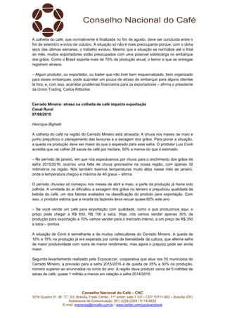 Conselho Nacional do Café – CNC
SCN Quadra 01, Bl. “C”, Ed. Brasília Trade Center, 11º andar, sala 1.101 - CEP 70711-902 – Brasília (DF)
Assessoria de Comunicação: (61) 3226-2269 / 8114-6632
E-mail: imprensa@cncafe.com.br / www.twitter.com/pauloandreck
A colheita do café, que normalmente é finalizada no fim de agosto, deve ser concluída entre o
fim de setembro e início de outubro. A situação só não é mais preocupante porque, com o clima
seco das últimas semanas, o trabalho evoluiu. Mesmo que a situação se normalize até o final
do mês, muitos exportadores estão preocupados com uma possível sobrecarga no embarque
dos grãos. Como o Brasil exporta mais de 70% da produção anual, o temor e que as entregas
registrem atrasos.
– Algum produtor, ou exportador, ou trader que não tiver bem esquematizado, bem organizado
para esses embarques, pode acarretar um pouco de atraso de embarque para alguns clientes
lá fora, e, com isso, acarretar problemas financeiros para os exportadores – afirma o presidente
da Union Trading, Carlos Rittscher.
Cerrado Mineiro: atraso na colheita de café impacta exportação
Canal Rural
07/08/2015
Henrique Bighetti
A colheita do café na região do Cerrado Mineiro está atrasada. A chuva nos meses de maio e
junho prejudicou o planejamento das lavouras e a secagem dos grãos. Para piorar a situação,
a queda na produção deve ser maior do que o esperado para esta safra. O produtor Luiz Conti
acredita que vai colher 28 sacas de café por hectare, 50% a menos do que o estimado.
– No período de janeiro, em que nós esperávamos por chuva para o enchimento dos grãos da
safra 2015/2016, ocorreu uma falta de chuva gravíssima na nossa região, com apenas 32
milímetros na região. Nós também tivemos temperaturas muito altas nesse mês de janeiro,
onde a temperatura chegou a máxima de 40 graus – afirma.
O período chuvoso só começou nos meses de abril e maio, e parte da produção já havia sido
colhida. A umidade do ar dificultou a secagem dos grãos no terreiro e prejudicou qualidade da
bebida do café, um dos fatores avaliados na classificação do produto para exportação. Com
isso, o produtor estima que a receita da fazenda deva recuar quase 60% este ano.
– Se você vende um café para exportação com qualidade, como o que produzimos aqui, o
preço pode chegar a R$ 650, R$ 700 a saca. Hoje, nós vamos vender apenas 30% da
produção para exportação e 70% vamos vender para o mercado interno, a um preço de R$ 350
a saca – pontua.
A situação de Conti é semelhante a de muitos cafeicultores do Cerrado Mineiro. A queda de
10% a 15% na produção já era esperada por conta da bienalidade da cultura, que alterna safra
de maior produtividade com outra de menor rendimento, mas agora o prejuízo pode ser ainda
maior.
Segundo levantamento realizado pela Expocaccer, cooperativa que atua nos 55 municípios do
Cerrado Mineiro, a previsão para a safra 2015/2016 é de queda de 25% a 30% na produção,
número superior ao anunciados no início do ano. A região deve produzir cerca de 5 milhões de
sacas de café, quase 1 milhão a menos em relação a safra 2014/2015.
 