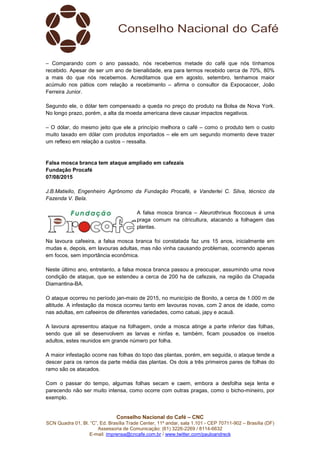 Conselho Nacional do Café – CNC
SCN Quadra 01, Bl. “C”, Ed. Brasília Trade Center, 11º andar, sala 1.101 - CEP 70711-902 – Brasília (DF)
Assessoria de Comunicação: (61) 3226-2269 / 8114-6632
E-mail: imprensa@cncafe.com.br / www.twitter.com/pauloandreck
– Comparando com o ano passado, nós recebemos metade do café que nós tínhamos
recebido. Apesar de ser um ano de bienalidade, era para termos recebido cerca de 70%, 80%
a mais do que nós recebemos. Acreditamos que em agosto, setembro, tenhamos maior
acúmulo nos pátios com relação a recebimento – afirma o consultor da Expocaccer, João
Ferreira Junior.
Segundo ele, o dólar tem compensado a queda no preço do produto na Bolsa de Nova York.
No longo prazo, porém, a alta da moeda americana deve causar impactos negativos.
– O dólar, do mesmo jeito que ele a princípio melhora o café – como o produto tem o custo
muito taxado em dólar com produtos importados – ele em um segundo momento deve trazer
um reflexo em relação a custos – ressalta.
Falsa mosca branca tem ataque ampliado em cafezais
Fundação Procafé
07/08/2015
J.B.Matiello, Engenheiro Agrônomo da Fundação Procafé, e Vanderlei C. Silva, técnico da
Fazenda V. Bela.
A falsa mosca branca – Aleurothrixus floccosus é uma
praga comum na citricultura, atacando a folhagem das
plantas.
Na lavoura cafeeira, a falsa mosca branca foi constatada faz uns 15 anos, inicialmente em
mudas e, depois, em lavouras adultas, mas não vinha causando problemas, ocorrendo apenas
em focos, sem importância econômica.
Neste último ano, entretanto, a falsa mosca branca passou a preocupar, assumindo uma nova
condição de ataque, que se estendeu a cerca de 200 ha de cafezais, na região da Chapada
Diamantina-BA.
O ataque ocorreu no período jan-maio de 2015, no município de Bonito, a cerca de 1.000 m de
altitude. A infestação da mosca ocorreu tanto em lavouras novas, com 2 anos de idade, como
nas adultas, em cafeeiros de diferentes variedades, como catuai, japy e acauã.
A lavoura apresentou ataque na folhagem, onde a mosca atinge a parte inferior das folhas,
sendo que ali se desenvolvem as larvas e ninfas e, também, ficam pousados os insetos
adultos, estes reunidos em grande número por folha.
A maior infestação ocorre nas folhas do topo das plantas, porém, em seguida, o ataque tende a
descer para os ramos da parte média das plantas. Os dois a três primeiros pares de folhas do
ramo são os atacados.
Com o passar do tempo, algumas folhas secam e caem, embora a desfolha seja lenta e
parecendo não ser muito intensa, como ocorre com outras pragas, como o bicho-mineiro, por
exemplo.
 