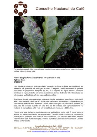 Conselho Nacional do Café – CNC
SCN Quadra 01, Bl. “C”, Ed. Brasília Trade Center, 11º andar, sala 1.101 - CEP 70711-902 – Brasília (DF)
Assessoria de Comunicação: (61) 3226-2269 / 8114-6632
E-mail: imprensa@cncafe.com.br / www.twitter.com/pauloandreck
Folhas atacadas pela falsa mosca branca, mostrando os residuos das formas jovens do inseto,
na face inferior do limbo foliar.
Família de agricultores vira referência em qualidade de café
Agência Minas
07/08/2015
Uma família do município de Espera Feliz, na região da Zona da Mata, se transformou em
referência de qualidade na produção de café. O segredo, como descrevem os próprios
produtores da propriedade Forquilha do Rio, é o conjunto de alguns fatores: condições
climáticas da região, trabalho em família e assistência técnica da Emater-MG. O resultado são
prêmios pela qualidade do café e a exportação do produto.
A produção de café na propriedade é totalmente familiar e atravessa gerações por mais de 60
anos. Tudo começou com o pai de Onofre Alves de Lacerda. Atualmente, a propriedade conta
com mão de obra dos filhos do senhor Onofre, e seus cônjuges, e a participação de netos. Ao
todo, são 15 pessoas atuando em uma área de 19 hectares, com aproximadamente 12
hectares de plantação de café. Tudo em uma altitude, em média, de 1.280 metros.
“Temos uma série de fatores que influenciam na qualidade do nosso café. O clima, o solo, a
altitude e o trabalho em família são alguns deles. Também existe o cuidado no momento da
finalização da produção, com mão de obra qualificada, e o carinho pelo nosso trabalho.
Fazemos tudo com muita dedicação”, destaca o produtor José Alexandre Abreu de Lacerda,
filho do senhor Onofre.
 