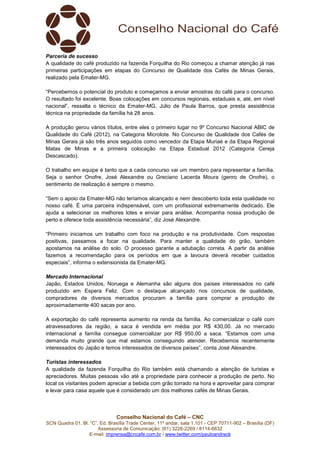 Conselho Nacional do Café – CNC
SCN Quadra 01, Bl. “C”, Ed. Brasília Trade Center, 11º andar, sala 1.101 - CEP 70711-902 – Brasília (DF)
Assessoria de Comunicação: (61) 3226-2269 / 8114-6632
E-mail: imprensa@cncafe.com.br / www.twitter.com/pauloandreck
Parceria de sucesso
A qualidade do café produzido na fazenda Forquilha do Rio começou a chamar atenção já nas
primeiras participações em etapas do Concurso de Qualidade dos Cafés de Minas Gerais,
realizado pela Emater-MG.
“Percebemos o potencial do produto e começamos a enviar amostras do café para o concurso.
O resultado foi excelente. Boas colocações em concursos regionais, estaduais e, até, em nível
nacional”, ressalta o técnico da Emater-MG, Júlio de Paula Barros, que presta assistência
técnica na propriedade da família há 28 anos.
A produção gerou vários títulos, entre eles o primeiro lugar no 9º Concurso Nacional ABIC de
Qualidade do Café (2012), na Categoria Microlote. No Concurso de Qualidade dos Cafés de
Minas Gerais já são três anos seguidos como vencedor da Etapa Muriaé e da Etapa Regional
Matas de Minas e a primeira colocação na Etapa Estadual 2012 (Categoria Cereja
Descascado).
O trabalho em equipe é tanto que a cada concurso vai um membro para representar a família.
Seja o senhor Onofre, José Alexandre ou Greciano Lacerda Moura (genro de Onofre), o
sentimento de realização é sempre o mesmo.
“Sem o apoio da Emater-MG não teríamos alcançado e nem descoberto toda esta qualidade no
nosso café. É uma parceira indispensável, com um profissional extremamente dedicado. Ele
ajuda a selecionar os melhores lotes e enviar para análise. Acompanha nossa produção de
perto e oferece toda assistência necessária”, diz José Alexandre.
“Primeiro iniciamos um trabalho com foco na produção e na produtividade. Com respostas
positivas, passamos a focar na qualidade. Para manter a qualidade do grão, também
apostamos na análise do solo. O processo garante a adubação correta. A partir da análise
fazemos a recomendação para os períodos em que a lavoura deverá receber cuidados
especiais”, informa o extensionista da Emater-MG.
Mercado Internacional
Japão, Estados Unidos, Noruega e Alemanha são alguns dos países interessados no café
produzido em Espera Feliz. Com o destaque alcançado nos concursos de qualidade,
compradores de diversos mercados procuram a família para comprar a produção de
aproximadamente 400 sacas por ano.
A exportação do café representa aumento na renda da família. Ao comercializar o café com
atravessadores da região, a saca é vendida em média por R$ 430,00. Já no mercado
internacional a família consegue comercializar por R$ 950,00 a saca. “Estamos com uma
demanda muito grande que mal estamos conseguindo atender. Recebemos recentemente
interessados do Japão e temos interessados de diversos países”, conta José Alexandre.
Turistas interessados
A qualidade da fazenda Forquilha do Rio também está chamando a atenção de turistas e
apreciadores. Muitas pessoas vão até a propriedade para conhecer a produção de perto. No
local os visitantes podem apreciar a bebida com grão torrado na hora e aproveitar para comprar
e levar para casa aquele que é considerado um dos melhores cafés de Minas Gerais.
 