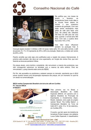 Conselho Nacional do Café – CNC
SCN Quadra 01, Bl. “C”, Ed. Brasília Trade Center, 11º andar, sala 1.101 - CEP 70711-902 – Brasília (DF)
Assessoria de Comunicação: (61) 3226-2269 / 8114-6632
E-mail: imprensa@cncafe.com.br / www.twitter.com/pauloandreck
Ele justifica que, nos meses de
janeiro e fevereiro, as
temperaturas foram muito altas e
as chuvas foram abaixo do
normal, o que ocasionou
problema de granação. Com isso
estão sendo necessários mais
grãos de café para fazer uma
saca. Na prática são utilizados
530 litros de café para dar uma
saca, quando o normal seria 480
litros. Com isso, a quebra deve
ficar entre 10% a 15%.
Este fator deve influenciar
também na produção final. A
Cooxupé espera receber 4 milhões e 260 mil sacas nesta safra. Em uma safra normal, o café
de peneira 16, 17 e 18 representa de 40% a 60% da produção. Neste ano, a média vem sendo
de 20% a 25%.
Paulino acredita que esta seja uma justificativa para a reação dos preços internacionais. A
próxima safra também não deve ser uma superssafra, em função dos ventos frios, que vem
fazendo as lavouras perderem folhas.
Os preços atuais, como lembra o presidente, não remuneram a maioria dos produtores, que
vêm conseguindo sobreviver na atividade com a reserva da safra anterior. Para ser
remunerador, o preço deveria estar acima de R$500.
Por fim, ele aconselha os produtores a estarem sempre no mercado, apontando que é difícil
prever quando haverá uma recuperação expressiva dos preços, em um momento no qual há
um atraso na comercialização.
BSCA realiza Campeonato Brasileiro de torra de café em Curitiba
P1 / Ascom BSCA
07/08/2017
Pela primeira vez no Brasil, a
Associação Brasileira de Cafés
Especiais (BSCA), em parceria com a
Agência Brasileira de Promoção de
Exportações e Investimentos (Apex-
Brasil), realizará, como ação do projeto
setorial “Brazil. The Coffee Nation”, o
Campeonato Brasileiro de Torra de
Café 2017, entre 15 e 18 de setembro,
em Curitiba (PR).
O evento, que tem apoio da indústria de
torradores Probat Leogap e da cafeteria
Lucca Cafés Especiais, é classificatório
 