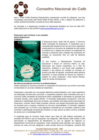 Conselho Nacional do Café – CNC
SCN Quadra 01, Bl. “C”, Ed. Brasília Trade Center, 11º andar, sala 1.101 - CEP 70711-902 – Brasília (DF)
Assessoria de Comunicação: (61) 3226-2269 / 8114-6632
E-mail: imprensa@cncafe.com.br / www.twitter.com/pauloandreck
para o World Coffee Roasting Championship (campeonato mundial da categoria), uma das
competições promovidas pelo World Coffee Events (WCE), e tem o objetivo de selecionar o
melhor profissional brasileiro na tarefa de torrar cafés especiais.
As inscrições e o regulamento completo do Campeonato Brasileiro de Torra de Café 2017
estão disponíveis no site da BSCA (www.brazilcoffeenation.com.br).
Expocaccer quer conhecer o seu campeão
Ascom Expocaccer
07/08/2017
A Expocaccer lança, neste mês de agosto, o Concurso
Cafés Campeões da Expocaccer. A cooperativa que é
conhecida pela frequência com que tem seus cooperados
evidenciados em concursos de qualidade de café realiza
a iniciativa com o objetivo de conectar os cooperados ao
mercado e evidenciar todo o trabalho dos produtores em
entregar ao consumidor final um café de altíssima
qualidade.
“O que motivou o Departamento Comercial da
Expocaccer a lançar um concurso interno, ou seja,
direcionado aos nossos cooperados, foi o fato de
valorizá-los, enaltecer a sua busca pela qualidade e
enaltecer o seu esforço em entregar ao mercado um
produto que além de agradar, surpreende pelos atributos
sensoriais. A nossa proposta se resume em valorizar o
trabalho do nosso cooperado”, conta Sandra Moraes,
trader de vendas da Expocaccer
Na trilha da excelência com foco no profissionalismo
Podem participar do Concurso somente os cooperados da Expocaccer que tenham seus lotes
armazenados em uma das unidades da cooperativa.
Organizado e executado por uma equipe altamente profissionalizada e com vasta experiência
na preparação de lotes para concursos, a cooperativa preparou duas comissões para que o
Concurso Cafés Campeões da Expocaccer tenha credibilidade e idoneidade na apuração das
amostras inscritas, como explica Sandra. “A Comissão Organizadora coordenará o concurso
realizando a classificação física das amostras, cujo trabalho será desenvolvido pela equipe da
Expocaccer, contudo, dentro desta comissão, teremos uma equipe terceirizada para codificar
as amostras para o cupping, conferindo ao concurso imparcialidade. A Comissão Julgadora
será composta, por, no mínimo, cinco Qgraders e presidida por um convidado, cabendo a esta
comissão a classificação sensorial das amostras, ou seja, quanto ao sabor e aroma, avaliadas
de acordo com a metodologia SCAA”.
O cooperado para se inscrever basta indicar seus lotes de café Arábica produzidos no
ano/safra 2017/2018 e que se enquadrem nas categorias: Café Natural, Café Lavado e Café
Semi-lavado no Departamento de Atendimento ou com os agentes de negócios no
Departamento Comercial da cooperativa. Cada cooperado pode participar com apenas uma
amostra em cada uma das categorias e cada amostra deve ser homogênea, contendo 500
 